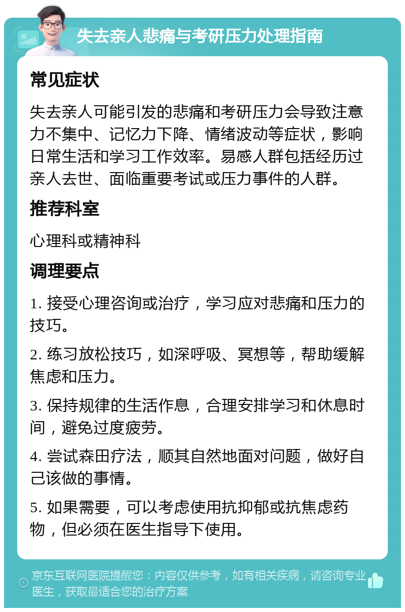 失去亲人悲痛与考研压力处理指南 常见症状 失去亲人可能引发的悲痛和考研压力会导致注意力不集中、记忆力下降、情绪波动等症状，影响日常生活和学习工作效率。易感人群包括经历过亲人去世、面临重要考试或压力事件的人群。 推荐科室 心理科或精神科 调理要点 1. 接受心理咨询或治疗，学习应对悲痛和压力的技巧。 2. 练习放松技巧，如深呼吸、冥想等，帮助缓解焦虑和压力。 3. 保持规律的生活作息，合理安排学习和休息时间，避免过度疲劳。 4. 尝试森田疗法，顺其自然地面对问题，做好自己该做的事情。 5. 如果需要，可以考虑使用抗抑郁或抗焦虑药物，但必须在医生指导下使用。