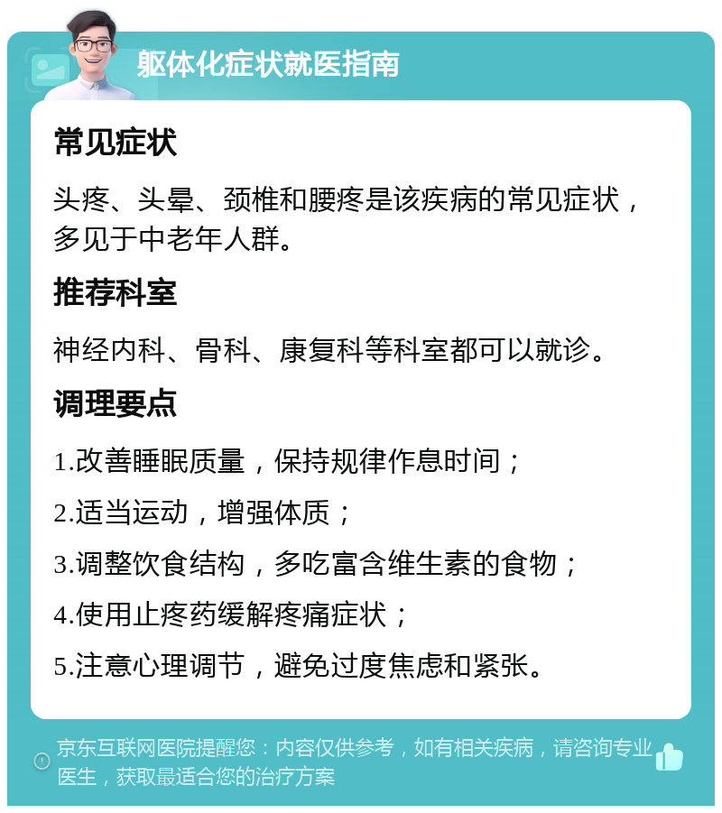 躯体化症状就医指南 常见症状 头疼、头晕、颈椎和腰疼是该疾病的常见症状，多见于中老年人群。 推荐科室 神经内科、骨科、康复科等科室都可以就诊。 调理要点 1.改善睡眠质量，保持规律作息时间； 2.适当运动，增强体质； 3.调整饮食结构，多吃富含维生素的食物； 4.使用止疼药缓解疼痛症状； 5.注意心理调节，避免过度焦虑和紧张。