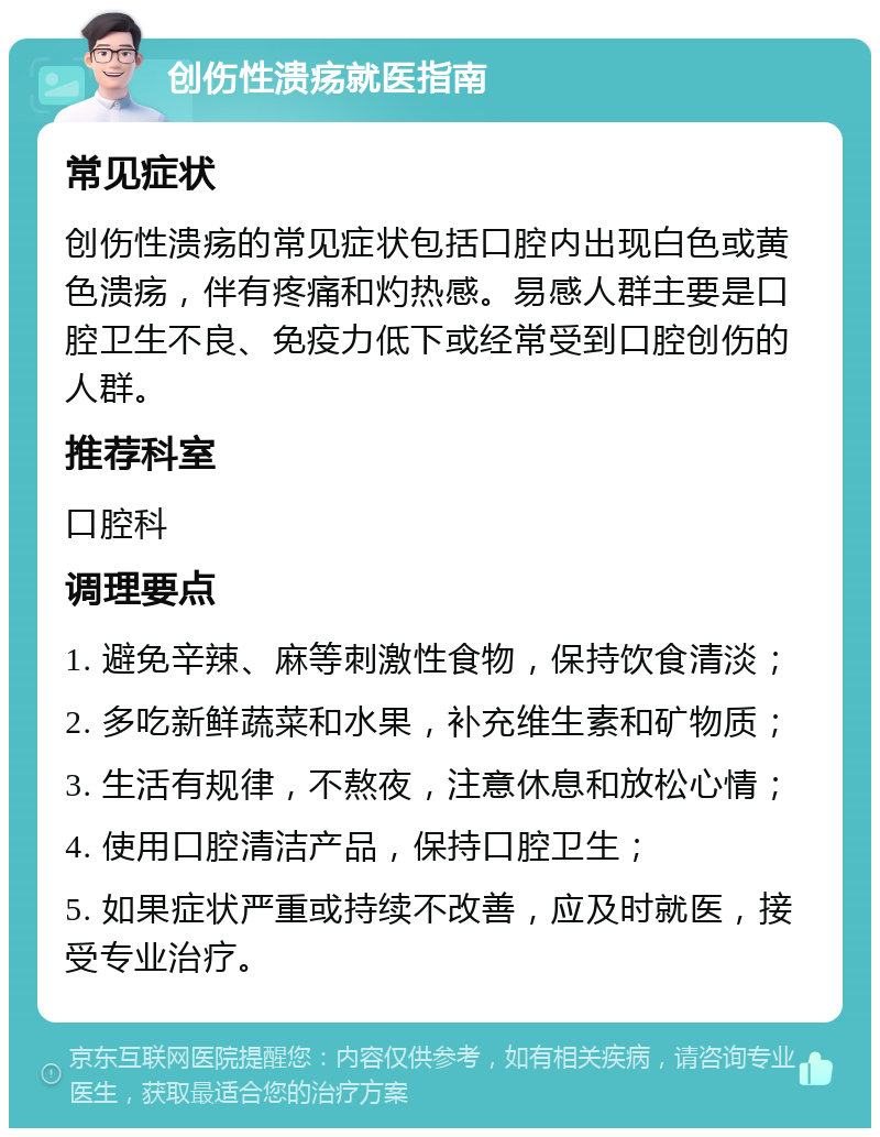 创伤性溃疡就医指南 常见症状 创伤性溃疡的常见症状包括口腔内出现白色或黄色溃疡，伴有疼痛和灼热感。易感人群主要是口腔卫生不良、免疫力低下或经常受到口腔创伤的人群。 推荐科室 口腔科 调理要点 1. 避免辛辣、麻等刺激性食物，保持饮食清淡； 2. 多吃新鲜蔬菜和水果，补充维生素和矿物质； 3. 生活有规律，不熬夜，注意休息和放松心情； 4. 使用口腔清洁产品，保持口腔卫生； 5. 如果症状严重或持续不改善，应及时就医，接受专业治疗。