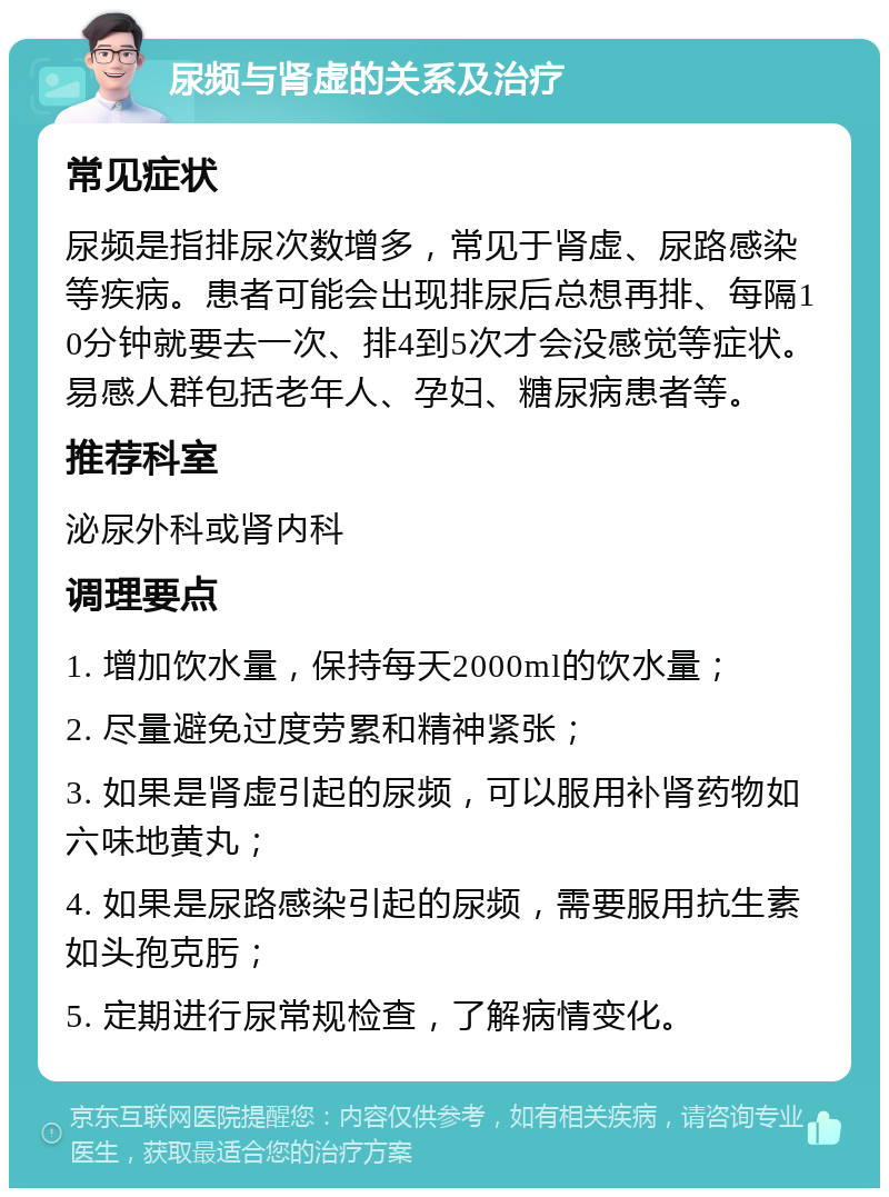 尿频与肾虚的关系及治疗 常见症状 尿频是指排尿次数增多，常见于肾虚、尿路感染等疾病。患者可能会出现排尿后总想再排、每隔10分钟就要去一次、排4到5次才会没感觉等症状。易感人群包括老年人、孕妇、糖尿病患者等。 推荐科室 泌尿外科或肾内科 调理要点 1. 增加饮水量，保持每天2000ml的饮水量； 2. 尽量避免过度劳累和精神紧张； 3. 如果是肾虚引起的尿频，可以服用补肾药物如六味地黄丸； 4. 如果是尿路感染引起的尿频，需要服用抗生素如头孢克肟； 5. 定期进行尿常规检查，了解病情变化。