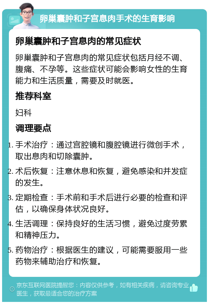 卵巢囊肿和子宫息肉手术的生育影响 卵巢囊肿和子宫息肉的常见症状 卵巢囊肿和子宫息肉的常见症状包括月经不调、腹痛、不孕等。这些症状可能会影响女性的生育能力和生活质量，需要及时就医。 推荐科室 妇科 调理要点 手术治疗：通过宫腔镜和腹腔镜进行微创手术，取出息肉和切除囊肿。 术后恢复：注意休息和恢复，避免感染和并发症的发生。 定期检查：手术前和手术后进行必要的检查和评估，以确保身体状况良好。 生活调理：保持良好的生活习惯，避免过度劳累和精神压力。 药物治疗：根据医生的建议，可能需要服用一些药物来辅助治疗和恢复。