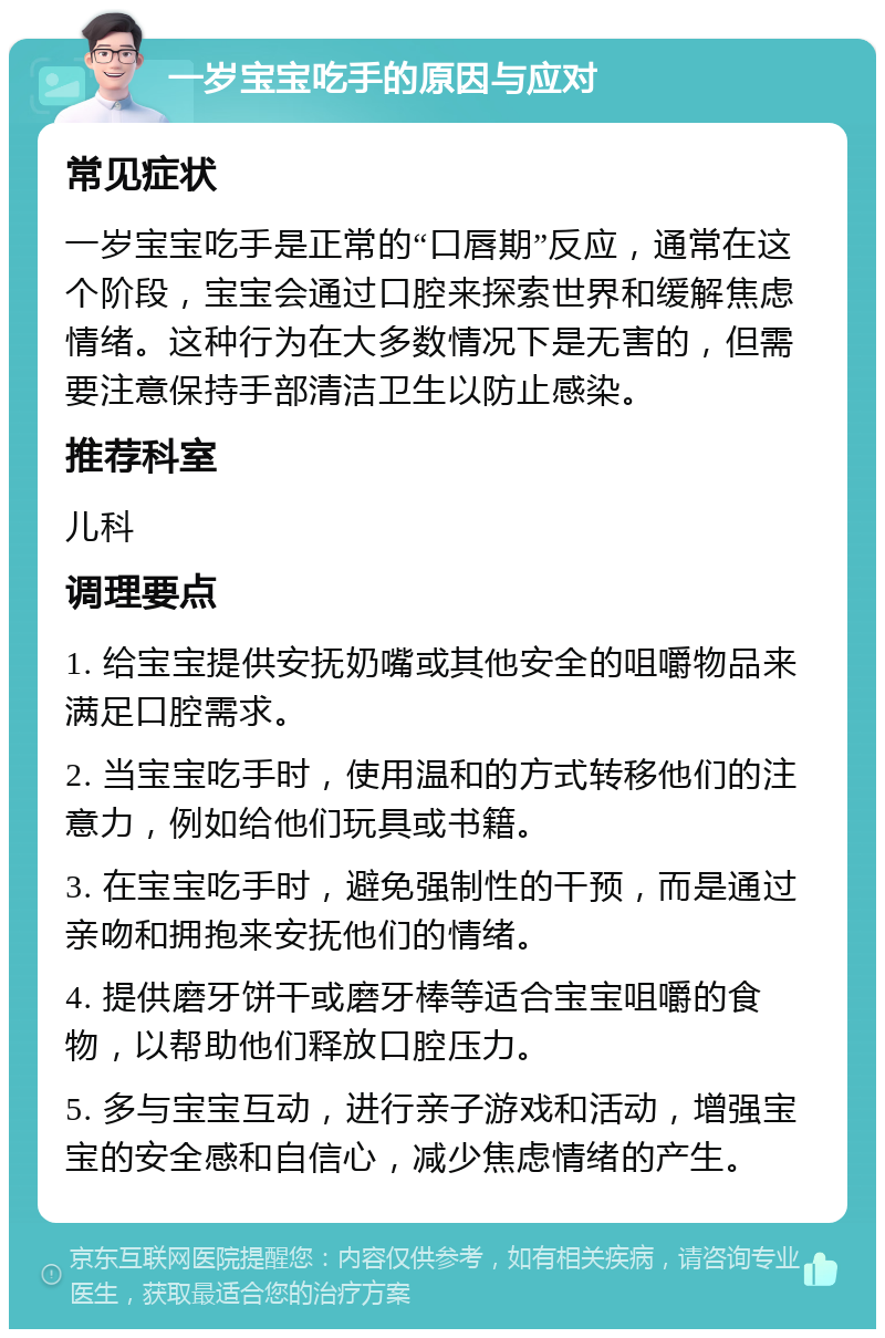 一岁宝宝吃手的原因与应对 常见症状 一岁宝宝吃手是正常的“口唇期”反应，通常在这个阶段，宝宝会通过口腔来探索世界和缓解焦虑情绪。这种行为在大多数情况下是无害的，但需要注意保持手部清洁卫生以防止感染。 推荐科室 儿科 调理要点 1. 给宝宝提供安抚奶嘴或其他安全的咀嚼物品来满足口腔需求。 2. 当宝宝吃手时，使用温和的方式转移他们的注意力，例如给他们玩具或书籍。 3. 在宝宝吃手时，避免强制性的干预，而是通过亲吻和拥抱来安抚他们的情绪。 4. 提供磨牙饼干或磨牙棒等适合宝宝咀嚼的食物，以帮助他们释放口腔压力。 5. 多与宝宝互动，进行亲子游戏和活动，增强宝宝的安全感和自信心，减少焦虑情绪的产生。