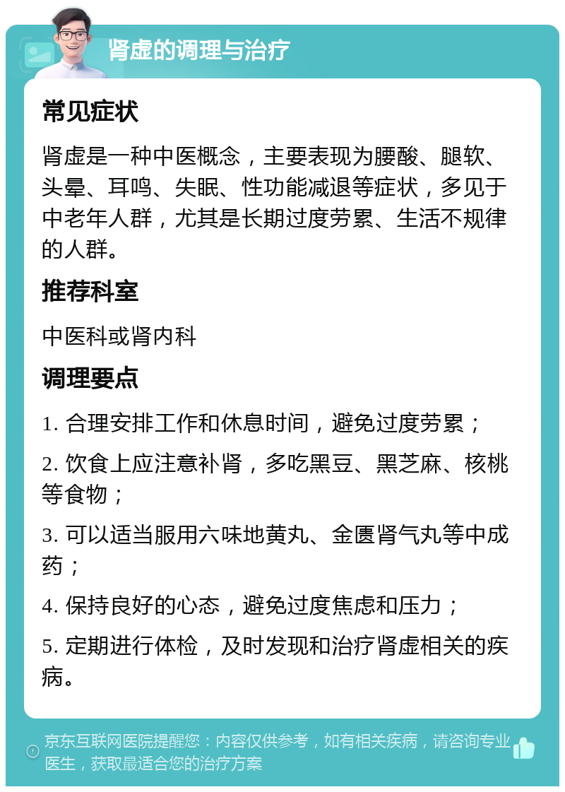 肾虚的调理与治疗 常见症状 肾虚是一种中医概念，主要表现为腰酸、腿软、头晕、耳鸣、失眠、性功能减退等症状，多见于中老年人群，尤其是长期过度劳累、生活不规律的人群。 推荐科室 中医科或肾内科 调理要点 1. 合理安排工作和休息时间，避免过度劳累； 2. 饮食上应注意补肾，多吃黑豆、黑芝麻、核桃等食物； 3. 可以适当服用六味地黄丸、金匮肾气丸等中成药； 4. 保持良好的心态，避免过度焦虑和压力； 5. 定期进行体检，及时发现和治疗肾虚相关的疾病。