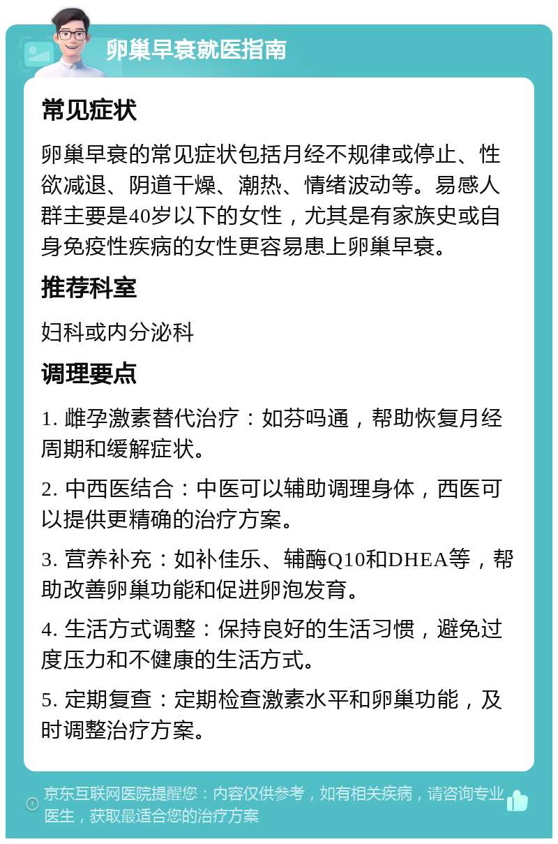 卵巢早衰就医指南 常见症状 卵巢早衰的常见症状包括月经不规律或停止、性欲减退、阴道干燥、潮热、情绪波动等。易感人群主要是40岁以下的女性，尤其是有家族史或自身免疫性疾病的女性更容易患上卵巢早衰。 推荐科室 妇科或内分泌科 调理要点 1. 雌孕激素替代治疗：如芬吗通，帮助恢复月经周期和缓解症状。 2. 中西医结合：中医可以辅助调理身体，西医可以提供更精确的治疗方案。 3. 营养补充：如补佳乐、辅酶Q10和DHEA等，帮助改善卵巢功能和促进卵泡发育。 4. 生活方式调整：保持良好的生活习惯，避免过度压力和不健康的生活方式。 5. 定期复查：定期检查激素水平和卵巢功能，及时调整治疗方案。