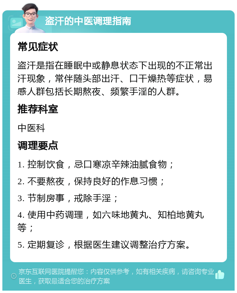 盗汗的中医调理指南 常见症状 盗汗是指在睡眠中或静息状态下出现的不正常出汗现象，常伴随头部出汗、口干燥热等症状，易感人群包括长期熬夜、频繁手淫的人群。 推荐科室 中医科 调理要点 1. 控制饮食，忌口寒凉辛辣油腻食物； 2. 不要熬夜，保持良好的作息习惯； 3. 节制房事，戒除手淫； 4. 使用中药调理，如六味地黄丸、知柏地黄丸等； 5. 定期复诊，根据医生建议调整治疗方案。