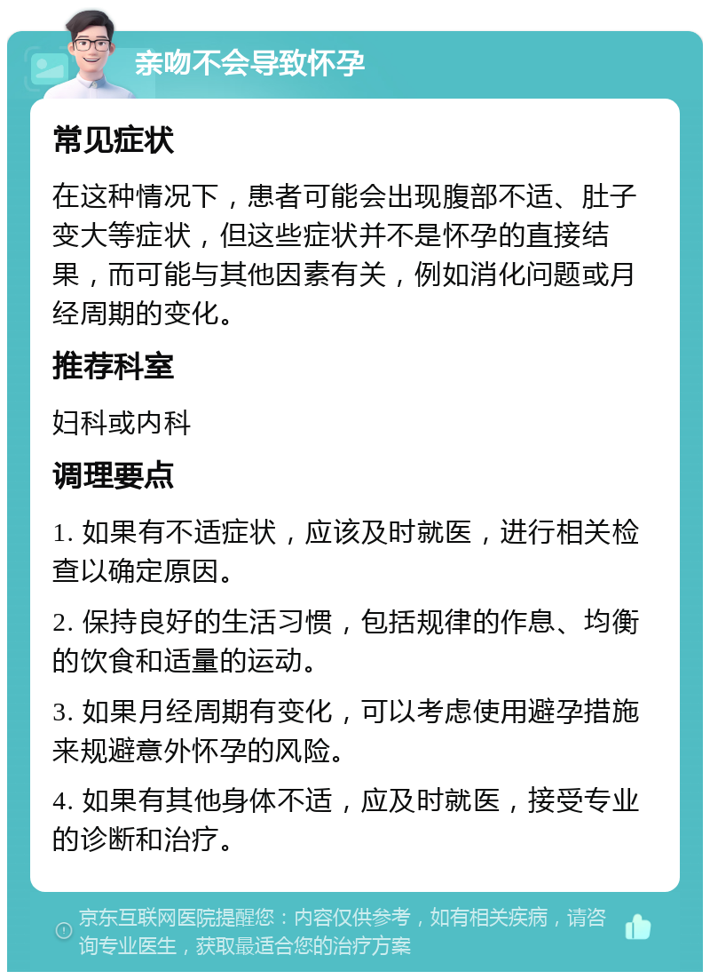 亲吻不会导致怀孕 常见症状 在这种情况下，患者可能会出现腹部不适、肚子变大等症状，但这些症状并不是怀孕的直接结果，而可能与其他因素有关，例如消化问题或月经周期的变化。 推荐科室 妇科或内科 调理要点 1. 如果有不适症状，应该及时就医，进行相关检查以确定原因。 2. 保持良好的生活习惯，包括规律的作息、均衡的饮食和适量的运动。 3. 如果月经周期有变化，可以考虑使用避孕措施来规避意外怀孕的风险。 4. 如果有其他身体不适，应及时就医，接受专业的诊断和治疗。