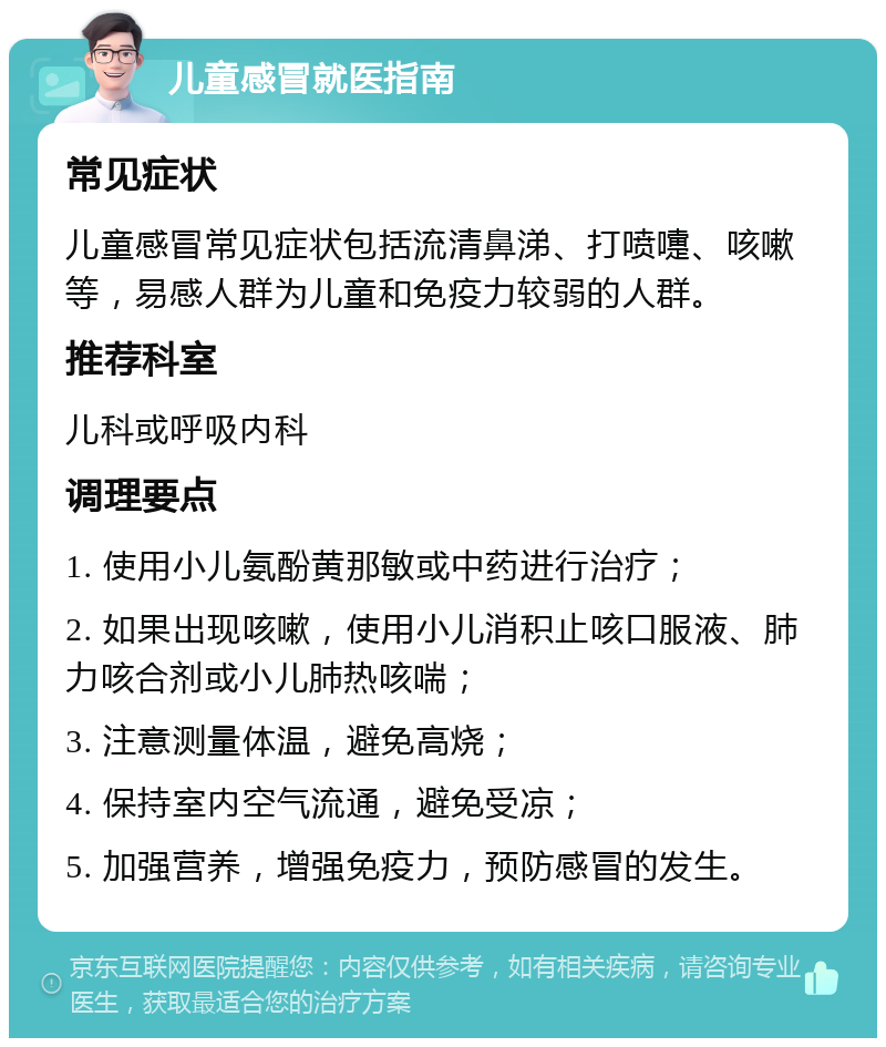 儿童感冒就医指南 常见症状 儿童感冒常见症状包括流清鼻涕、打喷嚏、咳嗽等，易感人群为儿童和免疫力较弱的人群。 推荐科室 儿科或呼吸内科 调理要点 1. 使用小儿氨酚黄那敏或中药进行治疗； 2. 如果出现咳嗽，使用小儿消积止咳口服液、肺力咳合剂或小儿肺热咳喘； 3. 注意测量体温，避免高烧； 4. 保持室内空气流通，避免受凉； 5. 加强营养，增强免疫力，预防感冒的发生。