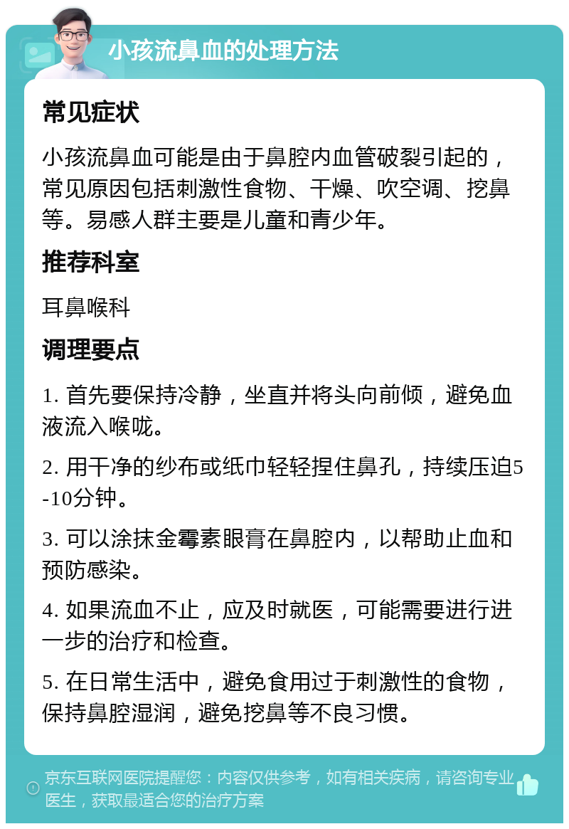 小孩流鼻血的处理方法 常见症状 小孩流鼻血可能是由于鼻腔内血管破裂引起的，常见原因包括刺激性食物、干燥、吹空调、挖鼻等。易感人群主要是儿童和青少年。 推荐科室 耳鼻喉科 调理要点 1. 首先要保持冷静，坐直并将头向前倾，避免血液流入喉咙。 2. 用干净的纱布或纸巾轻轻捏住鼻孔，持续压迫5-10分钟。 3. 可以涂抹金霉素眼膏在鼻腔内，以帮助止血和预防感染。 4. 如果流血不止，应及时就医，可能需要进行进一步的治疗和检查。 5. 在日常生活中，避免食用过于刺激性的食物，保持鼻腔湿润，避免挖鼻等不良习惯。