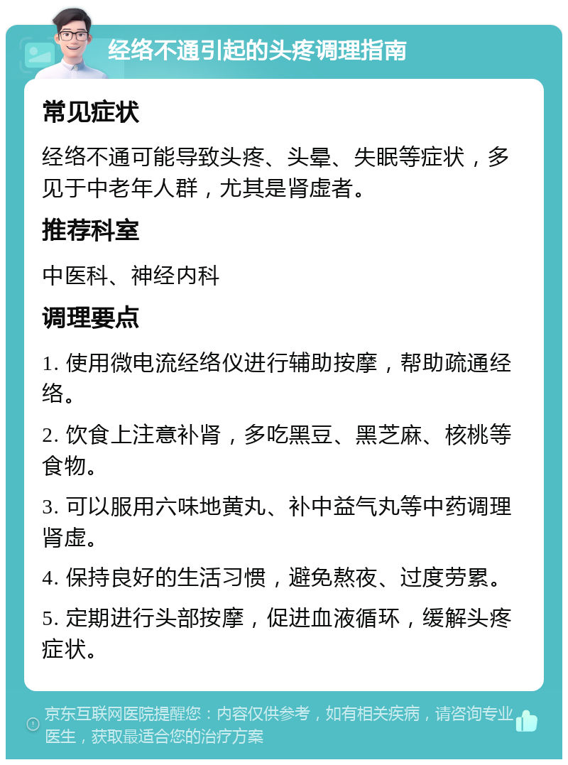 经络不通引起的头疼调理指南 常见症状 经络不通可能导致头疼、头晕、失眠等症状，多见于中老年人群，尤其是肾虚者。 推荐科室 中医科、神经内科 调理要点 1. 使用微电流经络仪进行辅助按摩，帮助疏通经络。 2. 饮食上注意补肾，多吃黑豆、黑芝麻、核桃等食物。 3. 可以服用六味地黄丸、补中益气丸等中药调理肾虚。 4. 保持良好的生活习惯，避免熬夜、过度劳累。 5. 定期进行头部按摩，促进血液循环，缓解头疼症状。