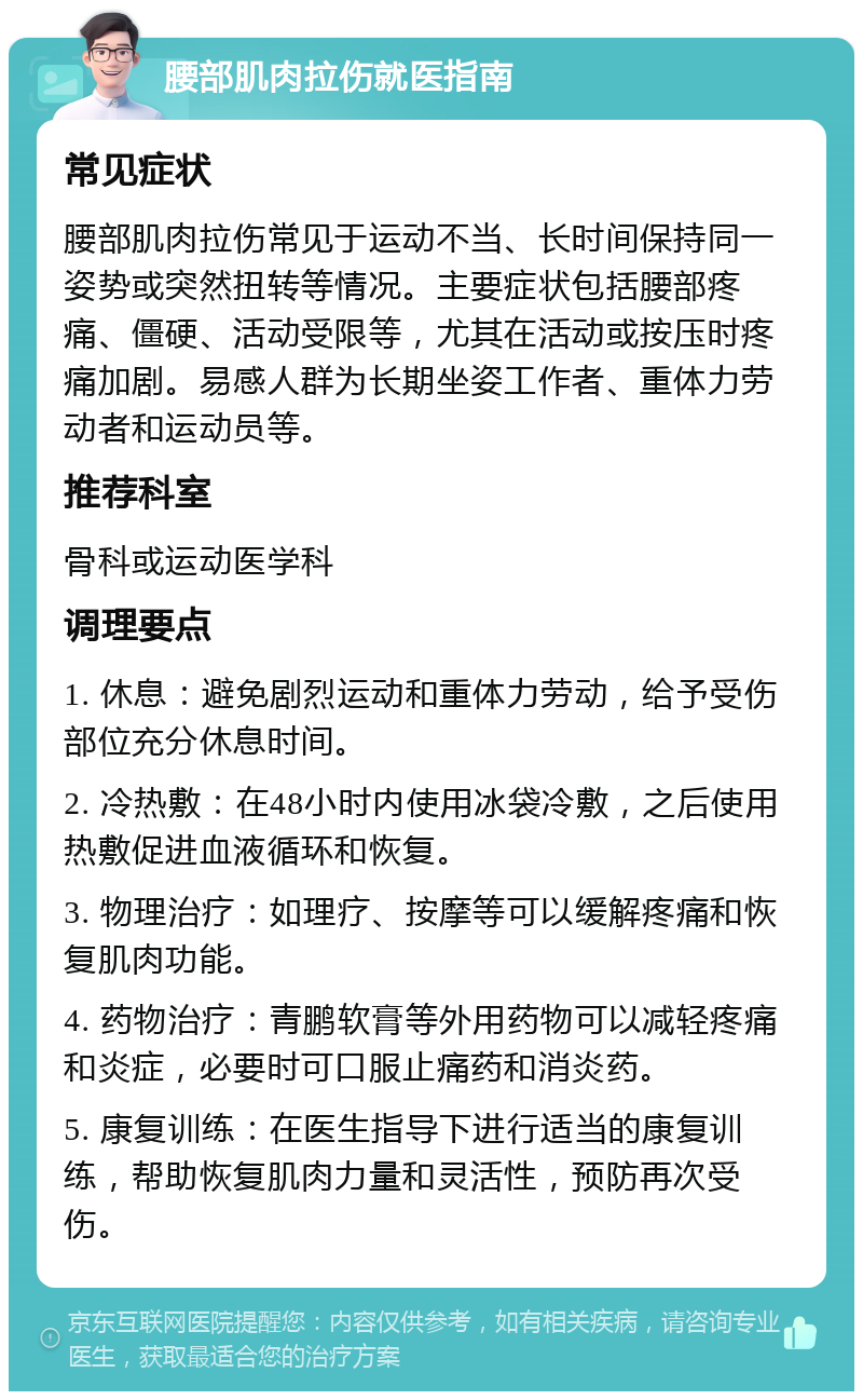 腰部肌肉拉伤就医指南 常见症状 腰部肌肉拉伤常见于运动不当、长时间保持同一姿势或突然扭转等情况。主要症状包括腰部疼痛、僵硬、活动受限等，尤其在活动或按压时疼痛加剧。易感人群为长期坐姿工作者、重体力劳动者和运动员等。 推荐科室 骨科或运动医学科 调理要点 1. 休息：避免剧烈运动和重体力劳动，给予受伤部位充分休息时间。 2. 冷热敷：在48小时内使用冰袋冷敷，之后使用热敷促进血液循环和恢复。 3. 物理治疗：如理疗、按摩等可以缓解疼痛和恢复肌肉功能。 4. 药物治疗：青鹏软膏等外用药物可以减轻疼痛和炎症，必要时可口服止痛药和消炎药。 5. 康复训练：在医生指导下进行适当的康复训练，帮助恢复肌肉力量和灵活性，预防再次受伤。