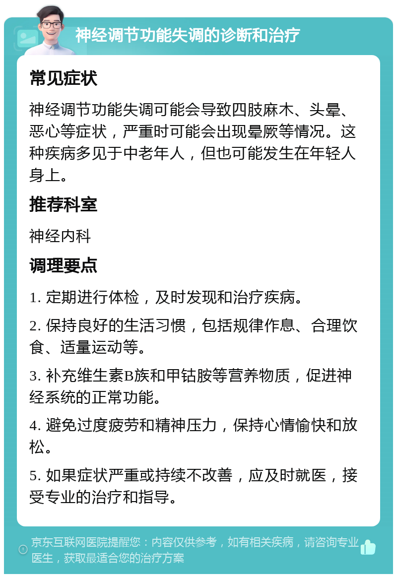 神经调节功能失调的诊断和治疗 常见症状 神经调节功能失调可能会导致四肢麻木、头晕、恶心等症状，严重时可能会出现晕厥等情况。这种疾病多见于中老年人，但也可能发生在年轻人身上。 推荐科室 神经内科 调理要点 1. 定期进行体检，及时发现和治疗疾病。 2. 保持良好的生活习惯，包括规律作息、合理饮食、适量运动等。 3. 补充维生素B族和甲钴胺等营养物质，促进神经系统的正常功能。 4. 避免过度疲劳和精神压力，保持心情愉快和放松。 5. 如果症状严重或持续不改善，应及时就医，接受专业的治疗和指导。