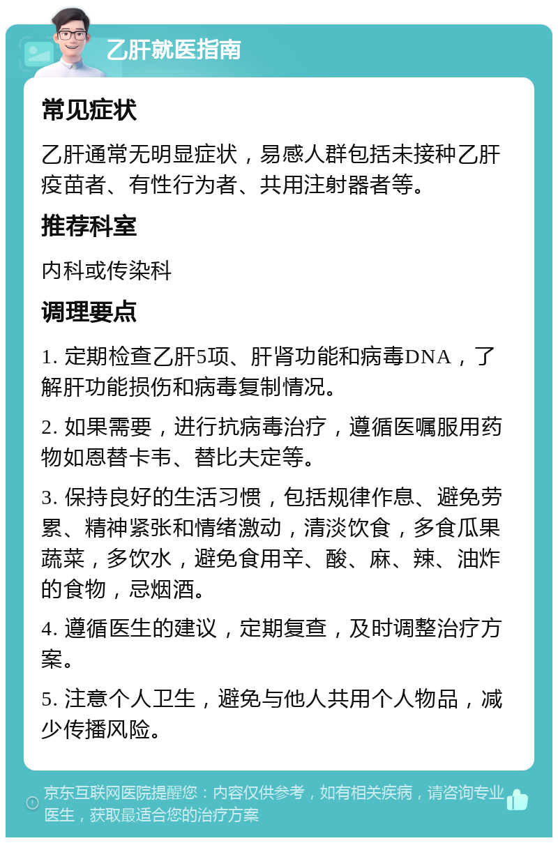 乙肝就医指南 常见症状 乙肝通常无明显症状，易感人群包括未接种乙肝疫苗者、有性行为者、共用注射器者等。 推荐科室 内科或传染科 调理要点 1. 定期检查乙肝5项、肝肾功能和病毒DNA，了解肝功能损伤和病毒复制情况。 2. 如果需要，进行抗病毒治疗，遵循医嘱服用药物如恩替卡韦、替比夫定等。 3. 保持良好的生活习惯，包括规律作息、避免劳累、精神紧张和情绪激动，清淡饮食，多食瓜果蔬菜，多饮水，避免食用辛、酸、麻、辣、油炸的食物，忌烟酒。 4. 遵循医生的建议，定期复查，及时调整治疗方案。 5. 注意个人卫生，避免与他人共用个人物品，减少传播风险。