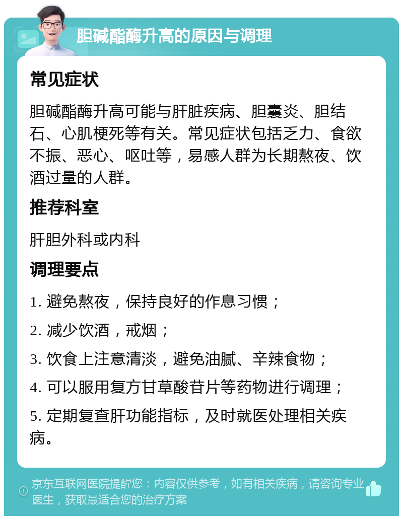 胆碱酯酶升高的原因与调理 常见症状 胆碱酯酶升高可能与肝脏疾病、胆囊炎、胆结石、心肌梗死等有关。常见症状包括乏力、食欲不振、恶心、呕吐等，易感人群为长期熬夜、饮酒过量的人群。 推荐科室 肝胆外科或内科 调理要点 1. 避免熬夜，保持良好的作息习惯； 2. 减少饮酒，戒烟； 3. 饮食上注意清淡，避免油腻、辛辣食物； 4. 可以服用复方甘草酸苷片等药物进行调理； 5. 定期复查肝功能指标，及时就医处理相关疾病。