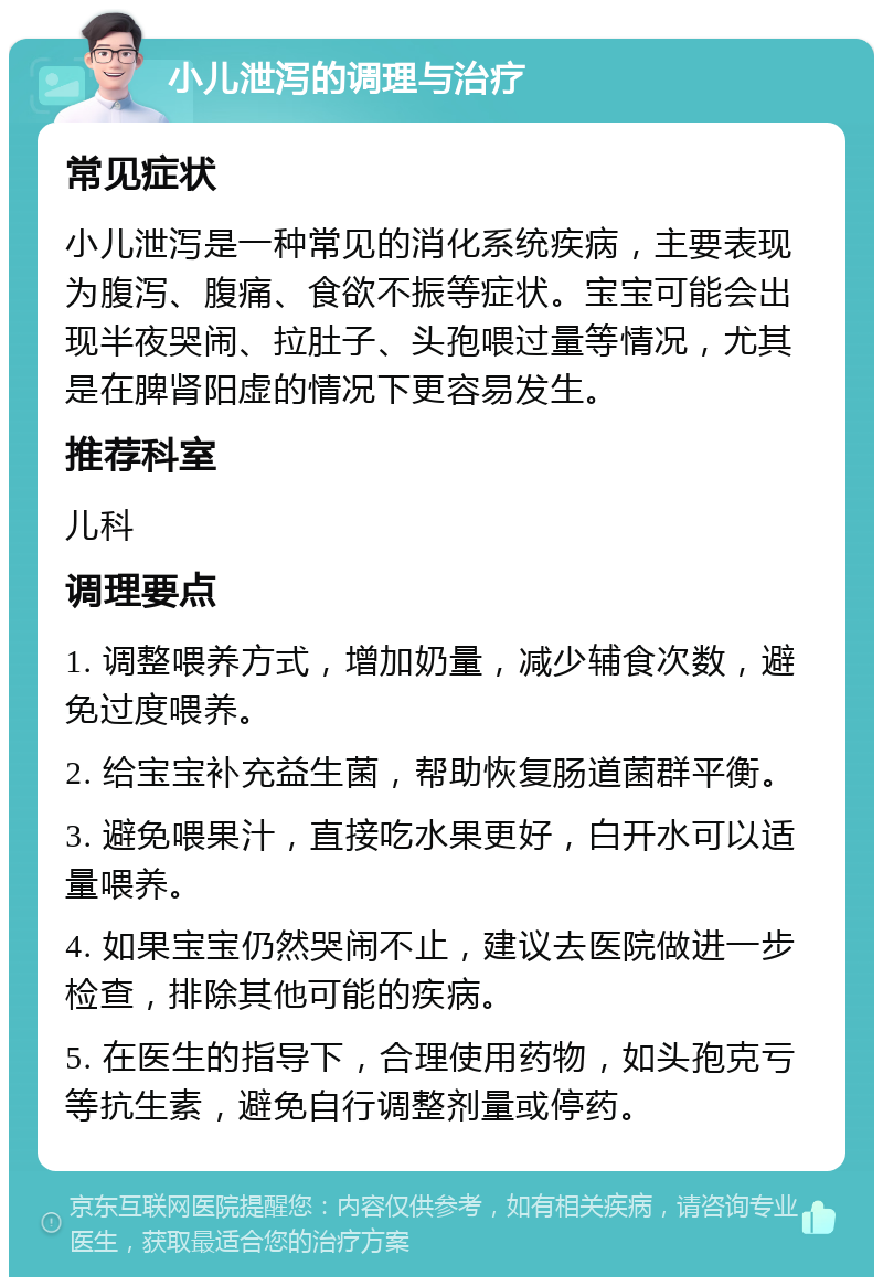 小儿泄泻的调理与治疗 常见症状 小儿泄泻是一种常见的消化系统疾病，主要表现为腹泻、腹痛、食欲不振等症状。宝宝可能会出现半夜哭闹、拉肚子、头孢喂过量等情况，尤其是在脾肾阳虚的情况下更容易发生。 推荐科室 儿科 调理要点 1. 调整喂养方式，增加奶量，减少辅食次数，避免过度喂养。 2. 给宝宝补充益生菌，帮助恢复肠道菌群平衡。 3. 避免喂果汁，直接吃水果更好，白开水可以适量喂养。 4. 如果宝宝仍然哭闹不止，建议去医院做进一步检查，排除其他可能的疾病。 5. 在医生的指导下，合理使用药物，如头孢克亏等抗生素，避免自行调整剂量或停药。