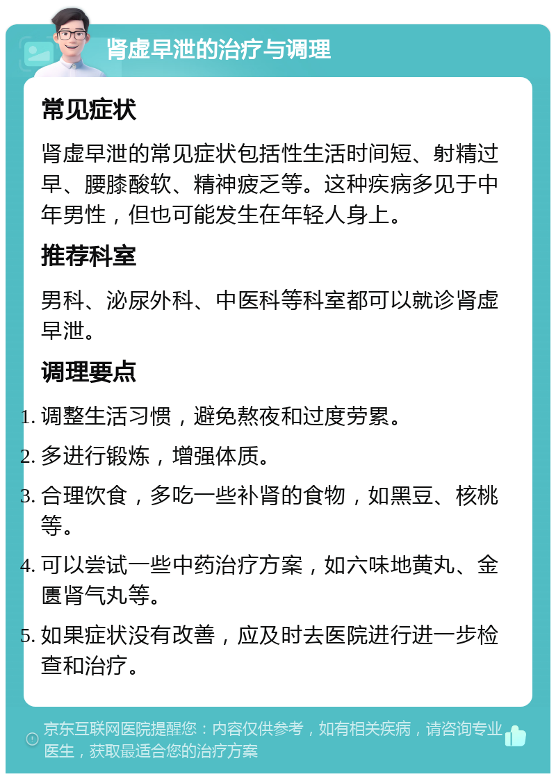 肾虚早泄的治疗与调理 常见症状 肾虚早泄的常见症状包括性生活时间短、射精过早、腰膝酸软、精神疲乏等。这种疾病多见于中年男性，但也可能发生在年轻人身上。 推荐科室 男科、泌尿外科、中医科等科室都可以就诊肾虚早泄。 调理要点 调整生活习惯，避免熬夜和过度劳累。 多进行锻炼，增强体质。 合理饮食，多吃一些补肾的食物，如黑豆、核桃等。 可以尝试一些中药治疗方案，如六味地黄丸、金匮肾气丸等。 如果症状没有改善，应及时去医院进行进一步检查和治疗。