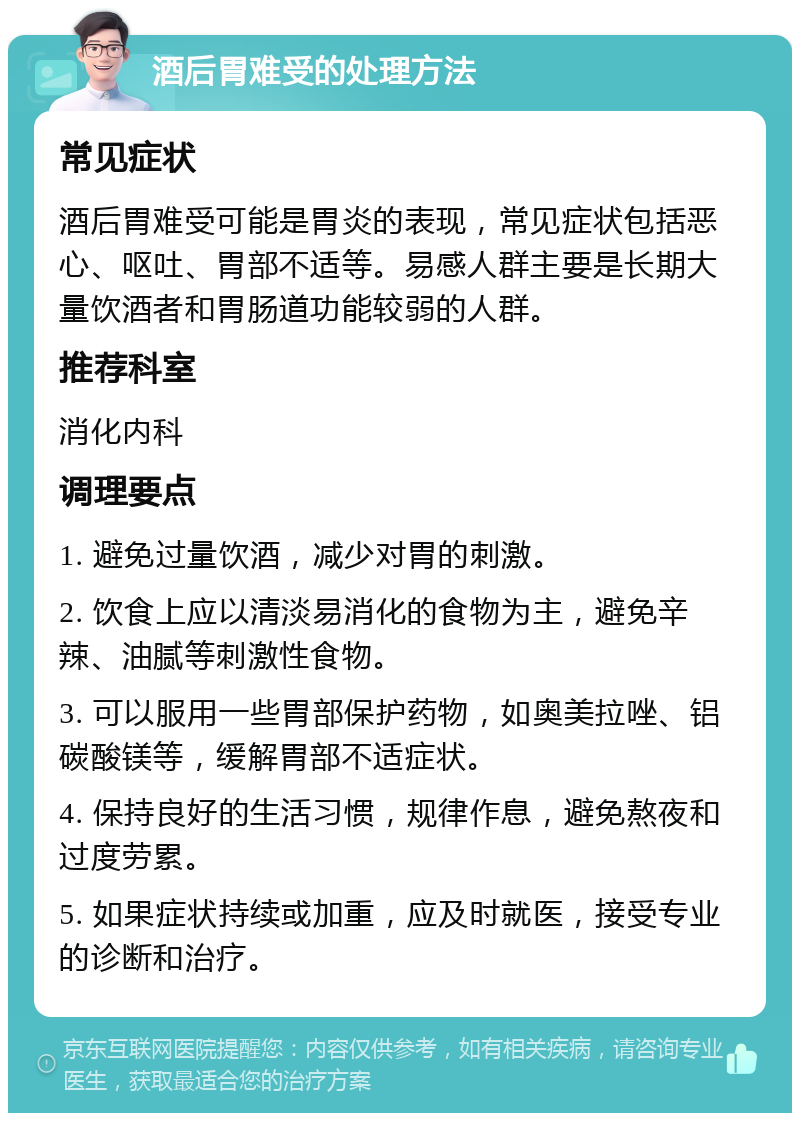 酒后胃难受的处理方法 常见症状 酒后胃难受可能是胃炎的表现，常见症状包括恶心、呕吐、胃部不适等。易感人群主要是长期大量饮酒者和胃肠道功能较弱的人群。 推荐科室 消化内科 调理要点 1. 避免过量饮酒，减少对胃的刺激。 2. 饮食上应以清淡易消化的食物为主，避免辛辣、油腻等刺激性食物。 3. 可以服用一些胃部保护药物，如奥美拉唑、铝碳酸镁等，缓解胃部不适症状。 4. 保持良好的生活习惯，规律作息，避免熬夜和过度劳累。 5. 如果症状持续或加重，应及时就医，接受专业的诊断和治疗。