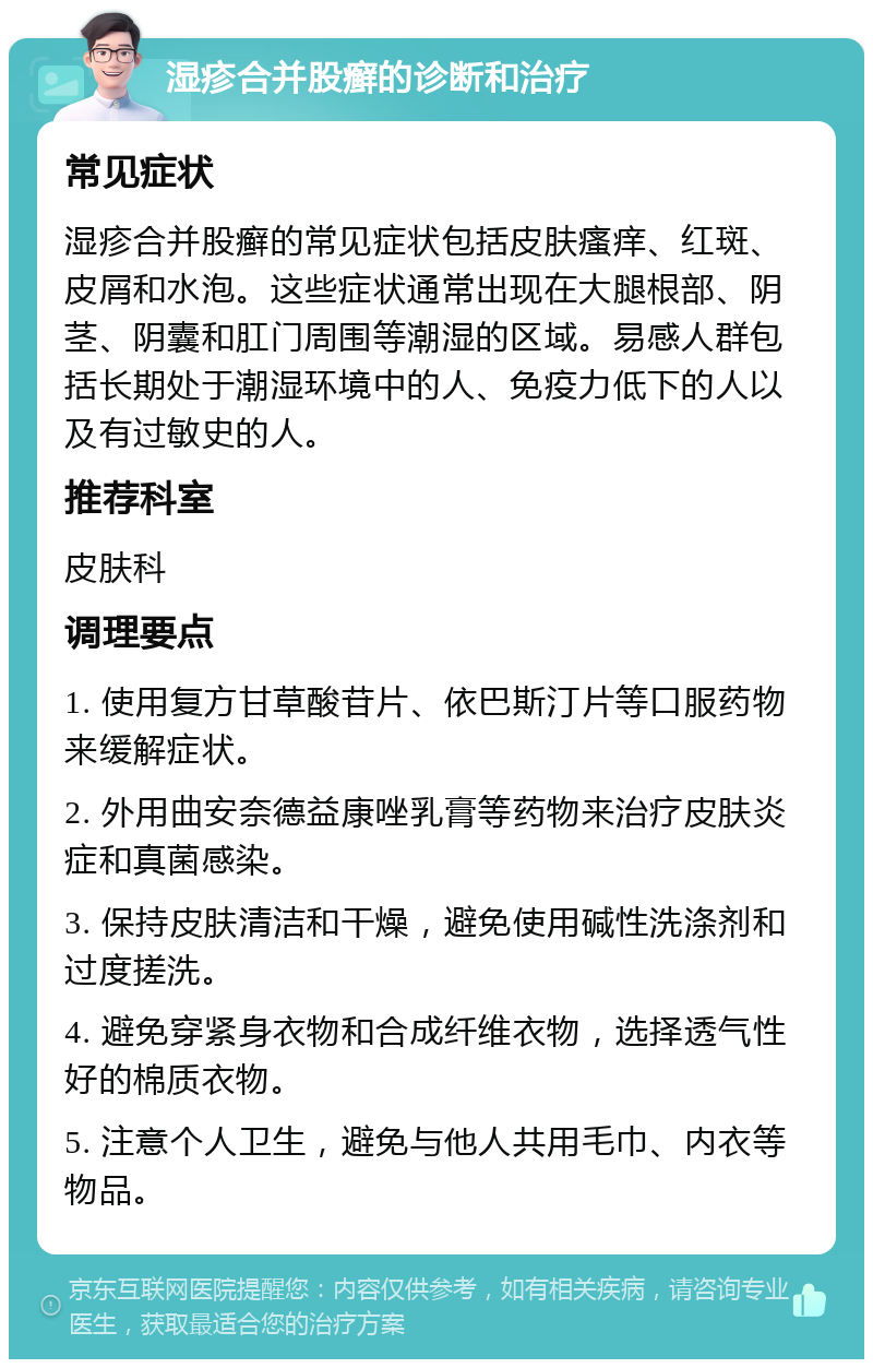 湿疹合并股癣的诊断和治疗 常见症状 湿疹合并股癣的常见症状包括皮肤瘙痒、红斑、皮屑和水泡。这些症状通常出现在大腿根部、阴茎、阴囊和肛门周围等潮湿的区域。易感人群包括长期处于潮湿环境中的人、免疫力低下的人以及有过敏史的人。 推荐科室 皮肤科 调理要点 1. 使用复方甘草酸苷片、依巴斯汀片等口服药物来缓解症状。 2. 外用曲安奈德益康唑乳膏等药物来治疗皮肤炎症和真菌感染。 3. 保持皮肤清洁和干燥，避免使用碱性洗涤剂和过度搓洗。 4. 避免穿紧身衣物和合成纤维衣物，选择透气性好的棉质衣物。 5. 注意个人卫生，避免与他人共用毛巾、内衣等物品。