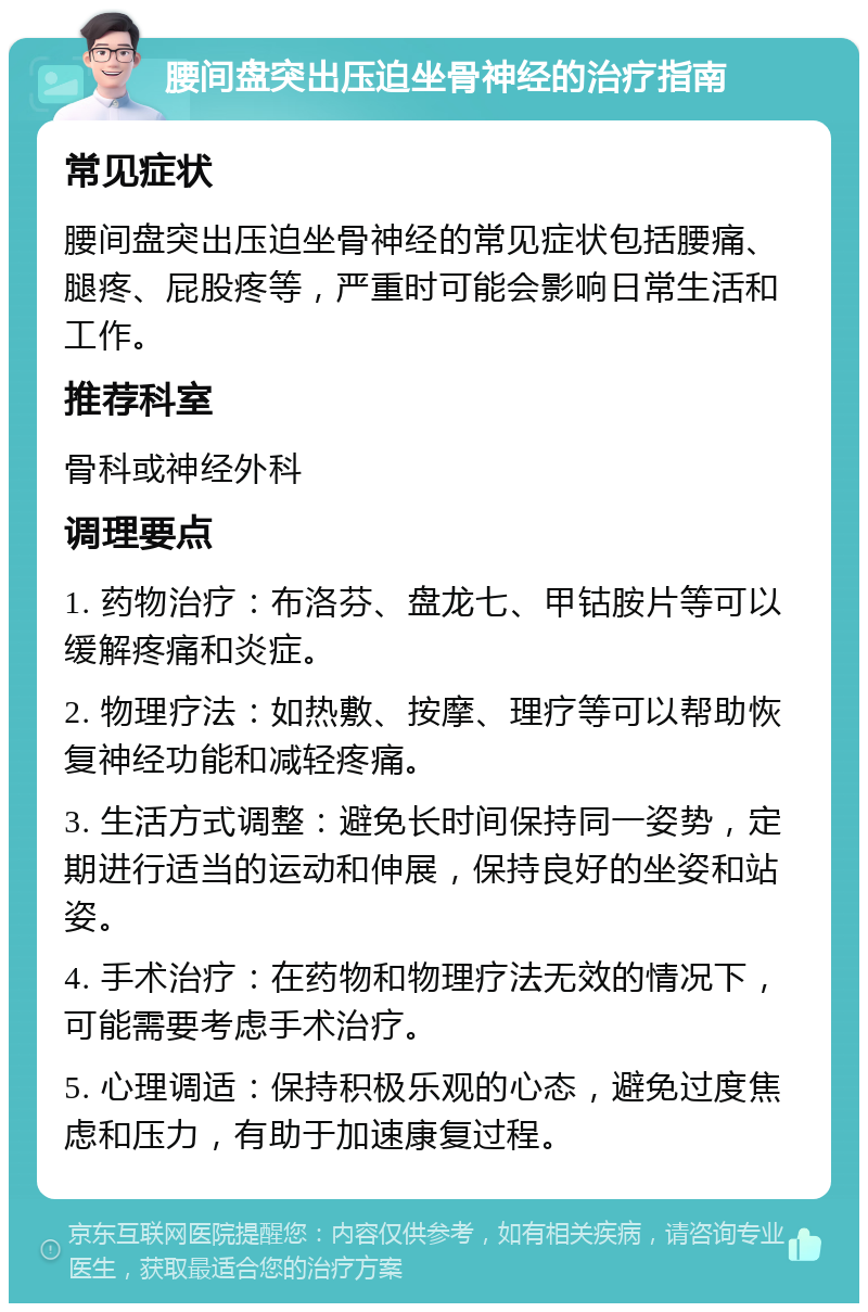 腰间盘突出压迫坐骨神经的治疗指南 常见症状 腰间盘突出压迫坐骨神经的常见症状包括腰痛、腿疼、屁股疼等，严重时可能会影响日常生活和工作。 推荐科室 骨科或神经外科 调理要点 1. 药物治疗：布洛芬、盘龙七、甲钴胺片等可以缓解疼痛和炎症。 2. 物理疗法：如热敷、按摩、理疗等可以帮助恢复神经功能和减轻疼痛。 3. 生活方式调整：避免长时间保持同一姿势，定期进行适当的运动和伸展，保持良好的坐姿和站姿。 4. 手术治疗：在药物和物理疗法无效的情况下，可能需要考虑手术治疗。 5. 心理调适：保持积极乐观的心态，避免过度焦虑和压力，有助于加速康复过程。