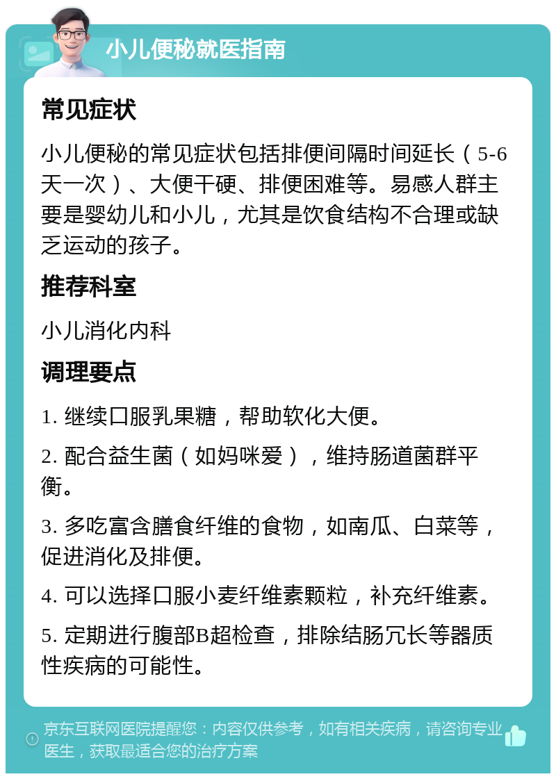 小儿便秘就医指南 常见症状 小儿便秘的常见症状包括排便间隔时间延长（5-6天一次）、大便干硬、排便困难等。易感人群主要是婴幼儿和小儿，尤其是饮食结构不合理或缺乏运动的孩子。 推荐科室 小儿消化内科 调理要点 1. 继续口服乳果糖，帮助软化大便。 2. 配合益生菌（如妈咪爱），维持肠道菌群平衡。 3. 多吃富含膳食纤维的食物，如南瓜、白菜等，促进消化及排便。 4. 可以选择口服小麦纤维素颗粒，补充纤维素。 5. 定期进行腹部B超检查，排除结肠冗长等器质性疾病的可能性。