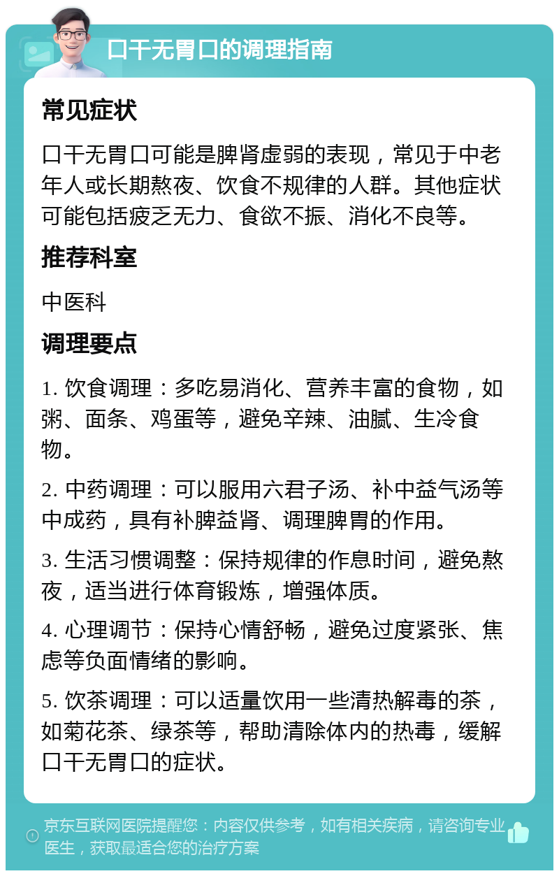 口干无胃口的调理指南 常见症状 口干无胃口可能是脾肾虚弱的表现，常见于中老年人或长期熬夜、饮食不规律的人群。其他症状可能包括疲乏无力、食欲不振、消化不良等。 推荐科室 中医科 调理要点 1. 饮食调理：多吃易消化、营养丰富的食物，如粥、面条、鸡蛋等，避免辛辣、油腻、生冷食物。 2. 中药调理：可以服用六君子汤、补中益气汤等中成药，具有补脾益肾、调理脾胃的作用。 3. 生活习惯调整：保持规律的作息时间，避免熬夜，适当进行体育锻炼，增强体质。 4. 心理调节：保持心情舒畅，避免过度紧张、焦虑等负面情绪的影响。 5. 饮茶调理：可以适量饮用一些清热解毒的茶，如菊花茶、绿茶等，帮助清除体内的热毒，缓解口干无胃口的症状。