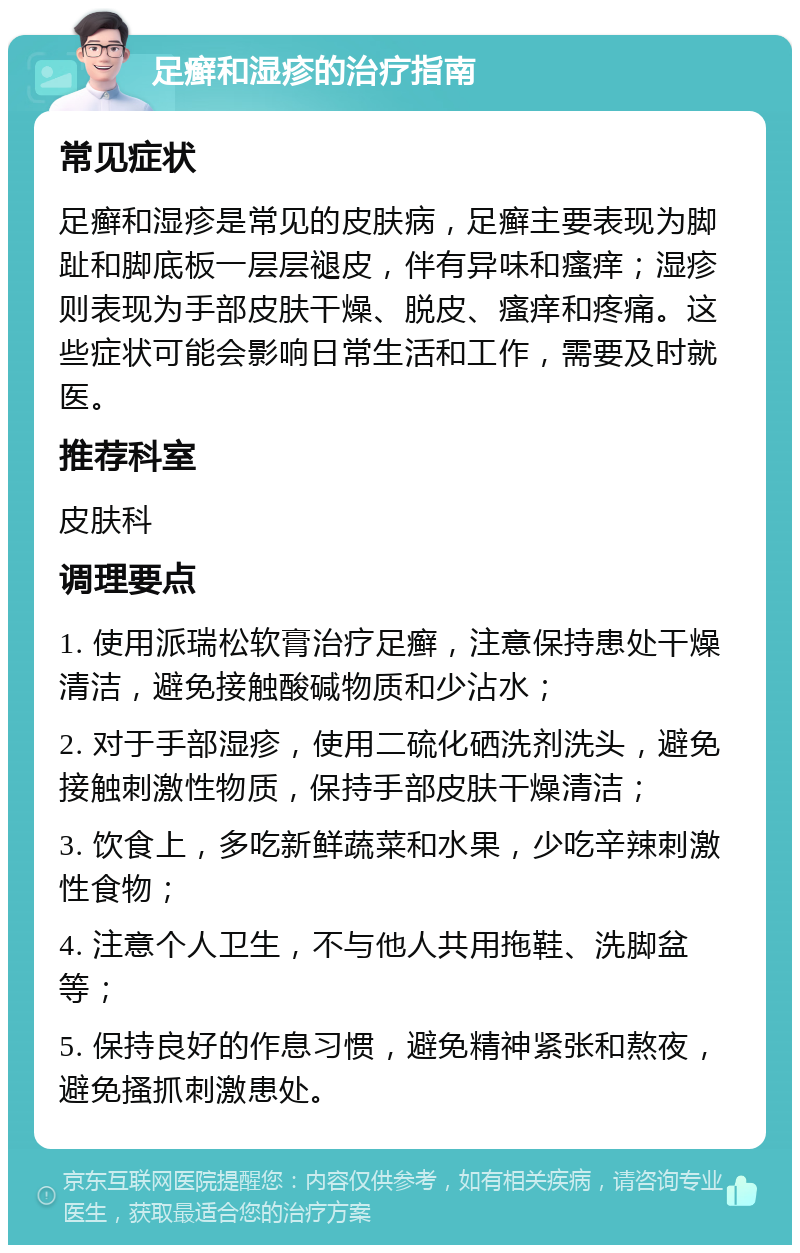 足癣和湿疹的治疗指南 常见症状 足癣和湿疹是常见的皮肤病，足癣主要表现为脚趾和脚底板一层层褪皮，伴有异味和瘙痒；湿疹则表现为手部皮肤干燥、脱皮、瘙痒和疼痛。这些症状可能会影响日常生活和工作，需要及时就医。 推荐科室 皮肤科 调理要点 1. 使用派瑞松软膏治疗足癣，注意保持患处干燥清洁，避免接触酸碱物质和少沾水； 2. 对于手部湿疹，使用二硫化硒洗剂洗头，避免接触刺激性物质，保持手部皮肤干燥清洁； 3. 饮食上，多吃新鲜蔬菜和水果，少吃辛辣刺激性食物； 4. 注意个人卫生，不与他人共用拖鞋、洗脚盆等； 5. 保持良好的作息习惯，避免精神紧张和熬夜，避免搔抓刺激患处。