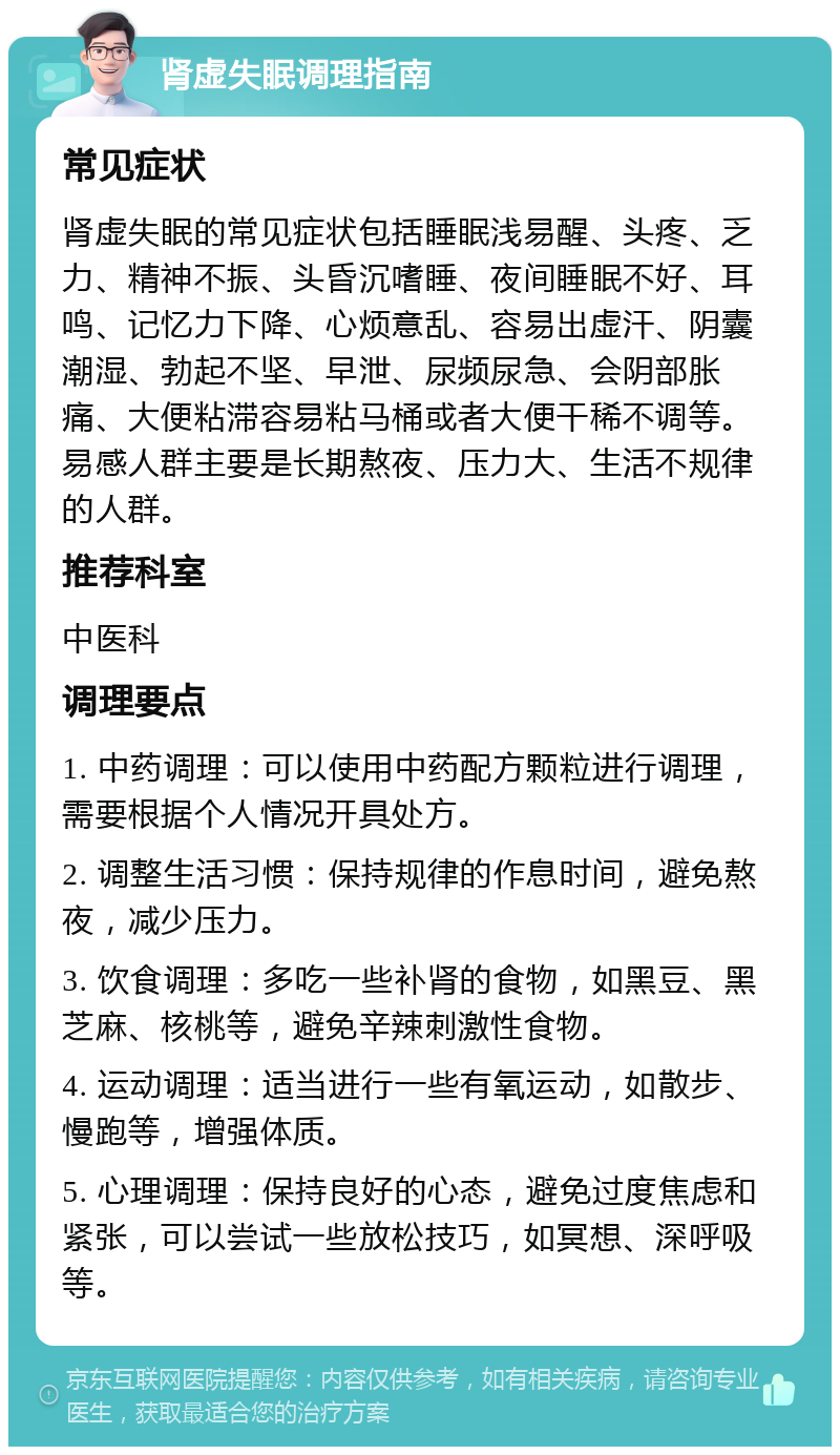 肾虚失眠调理指南 常见症状 肾虚失眠的常见症状包括睡眠浅易醒、头疼、乏力、精神不振、头昏沉嗜睡、夜间睡眠不好、耳鸣、记忆力下降、心烦意乱、容易出虚汗、阴囊潮湿、勃起不坚、早泄、尿频尿急、会阴部胀痛、大便粘滞容易粘马桶或者大便干稀不调等。易感人群主要是长期熬夜、压力大、生活不规律的人群。 推荐科室 中医科 调理要点 1. 中药调理：可以使用中药配方颗粒进行调理，需要根据个人情况开具处方。 2. 调整生活习惯：保持规律的作息时间，避免熬夜，减少压力。 3. 饮食调理：多吃一些补肾的食物，如黑豆、黑芝麻、核桃等，避免辛辣刺激性食物。 4. 运动调理：适当进行一些有氧运动，如散步、慢跑等，增强体质。 5. 心理调理：保持良好的心态，避免过度焦虑和紧张，可以尝试一些放松技巧，如冥想、深呼吸等。