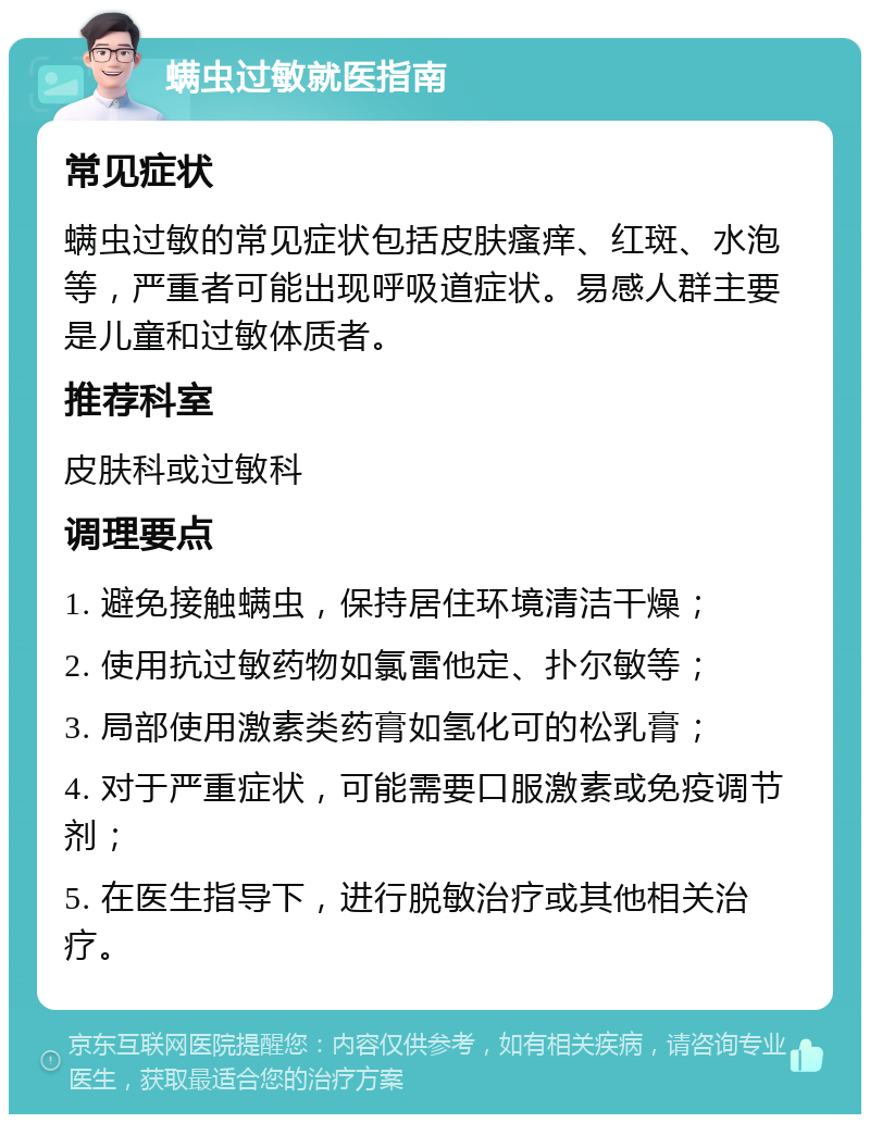 螨虫过敏就医指南 常见症状 螨虫过敏的常见症状包括皮肤瘙痒、红斑、水泡等，严重者可能出现呼吸道症状。易感人群主要是儿童和过敏体质者。 推荐科室 皮肤科或过敏科 调理要点 1. 避免接触螨虫，保持居住环境清洁干燥； 2. 使用抗过敏药物如氯雷他定、扑尔敏等； 3. 局部使用激素类药膏如氢化可的松乳膏； 4. 对于严重症状，可能需要口服激素或免疫调节剂； 5. 在医生指导下，进行脱敏治疗或其他相关治疗。