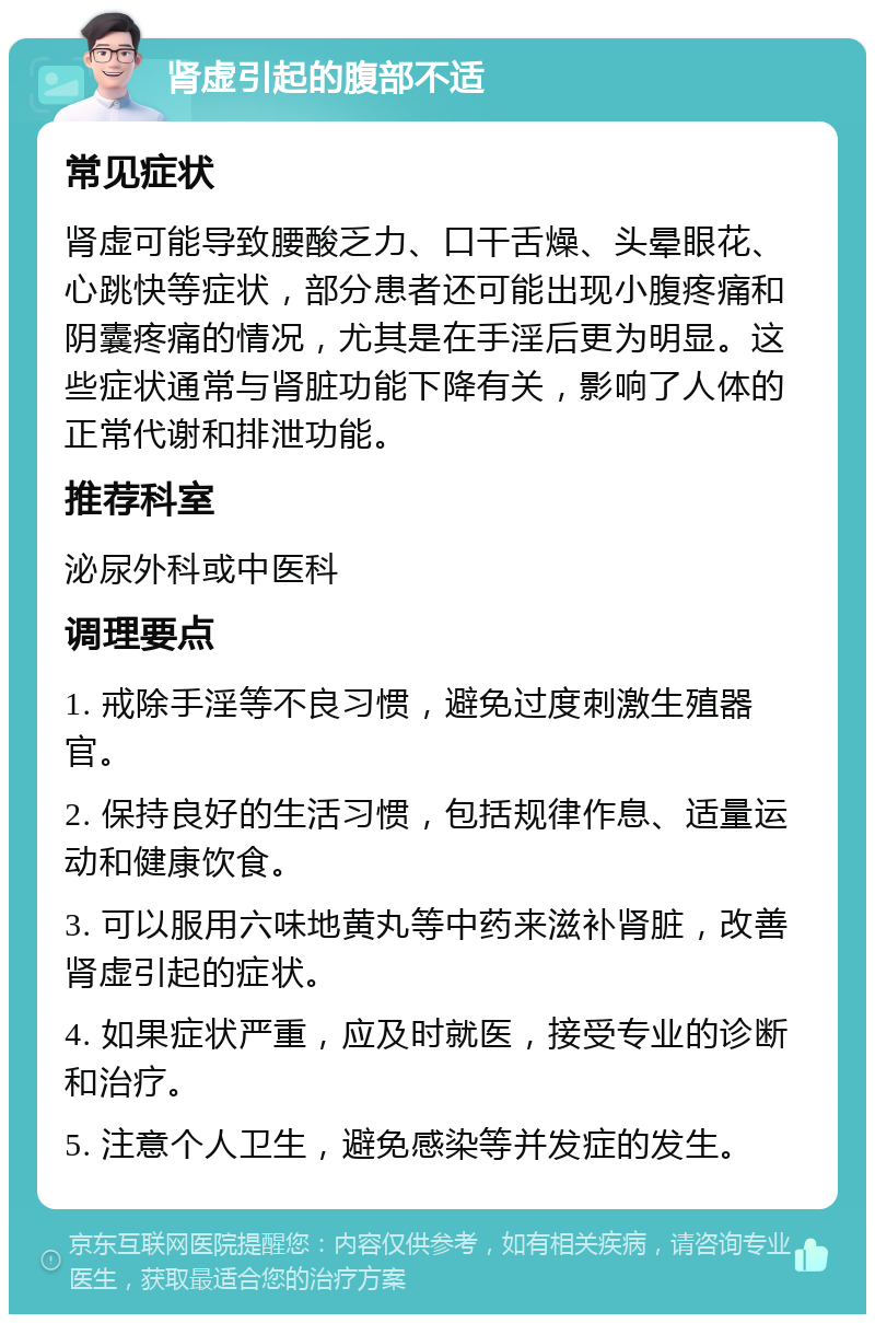 肾虚引起的腹部不适 常见症状 肾虚可能导致腰酸乏力、口干舌燥、头晕眼花、心跳快等症状，部分患者还可能出现小腹疼痛和阴囊疼痛的情况，尤其是在手淫后更为明显。这些症状通常与肾脏功能下降有关，影响了人体的正常代谢和排泄功能。 推荐科室 泌尿外科或中医科 调理要点 1. 戒除手淫等不良习惯，避免过度刺激生殖器官。 2. 保持良好的生活习惯，包括规律作息、适量运动和健康饮食。 3. 可以服用六味地黄丸等中药来滋补肾脏，改善肾虚引起的症状。 4. 如果症状严重，应及时就医，接受专业的诊断和治疗。 5. 注意个人卫生，避免感染等并发症的发生。