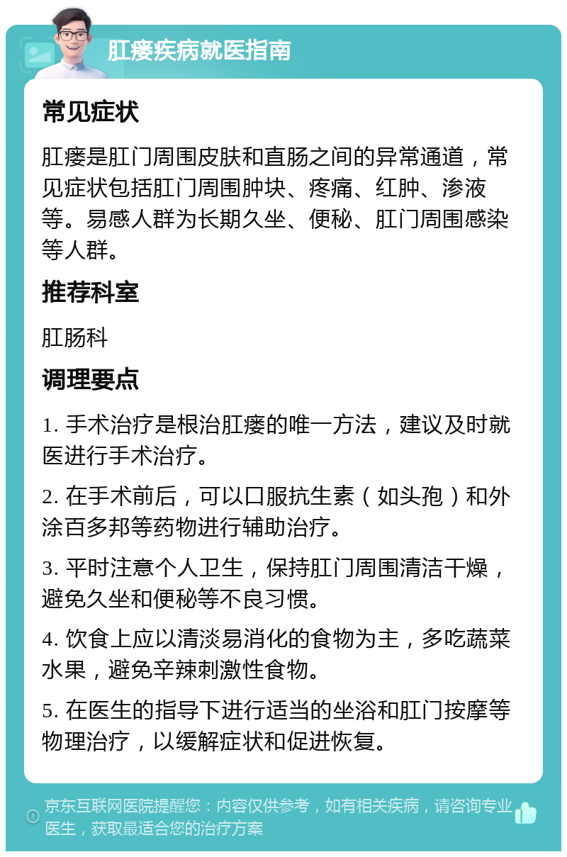 肛瘘疾病就医指南 常见症状 肛瘘是肛门周围皮肤和直肠之间的异常通道，常见症状包括肛门周围肿块、疼痛、红肿、渗液等。易感人群为长期久坐、便秘、肛门周围感染等人群。 推荐科室 肛肠科 调理要点 1. 手术治疗是根治肛瘘的唯一方法，建议及时就医进行手术治疗。 2. 在手术前后，可以口服抗生素（如头孢）和外涂百多邦等药物进行辅助治疗。 3. 平时注意个人卫生，保持肛门周围清洁干燥，避免久坐和便秘等不良习惯。 4. 饮食上应以清淡易消化的食物为主，多吃蔬菜水果，避免辛辣刺激性食物。 5. 在医生的指导下进行适当的坐浴和肛门按摩等物理治疗，以缓解症状和促进恢复。