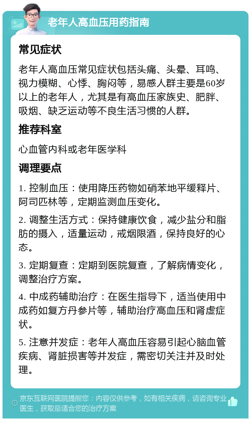 老年人高血压用药指南 常见症状 老年人高血压常见症状包括头痛、头晕、耳鸣、视力模糊、心悸、胸闷等，易感人群主要是60岁以上的老年人，尤其是有高血压家族史、肥胖、吸烟、缺乏运动等不良生活习惯的人群。 推荐科室 心血管内科或老年医学科 调理要点 1. 控制血压：使用降压药物如硝苯地平缓释片、阿司匹林等，定期监测血压变化。 2. 调整生活方式：保持健康饮食，减少盐分和脂肪的摄入，适量运动，戒烟限酒，保持良好的心态。 3. 定期复查：定期到医院复查，了解病情变化，调整治疗方案。 4. 中成药辅助治疗：在医生指导下，适当使用中成药如复方丹参片等，辅助治疗高血压和肾虚症状。 5. 注意并发症：老年人高血压容易引起心脑血管疾病、肾脏损害等并发症，需密切关注并及时处理。