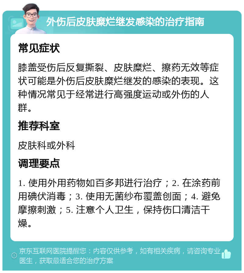 外伤后皮肤糜烂继发感染的治疗指南 常见症状 膝盖受伤后反复撕裂、皮肤糜烂、擦药无效等症状可能是外伤后皮肤糜烂继发的感染的表现。这种情况常见于经常进行高强度运动或外伤的人群。 推荐科室 皮肤科或外科 调理要点 1. 使用外用药物如百多邦进行治疗；2. 在涂药前用碘伏消毒；3. 使用无菌纱布覆盖创面；4. 避免摩擦刺激；5. 注意个人卫生，保持伤口清洁干燥。