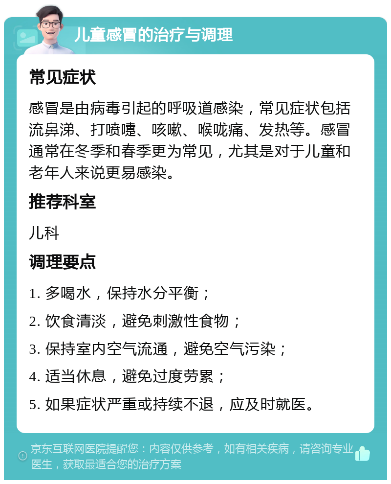 儿童感冒的治疗与调理 常见症状 感冒是由病毒引起的呼吸道感染，常见症状包括流鼻涕、打喷嚏、咳嗽、喉咙痛、发热等。感冒通常在冬季和春季更为常见，尤其是对于儿童和老年人来说更易感染。 推荐科室 儿科 调理要点 1. 多喝水，保持水分平衡； 2. 饮食清淡，避免刺激性食物； 3. 保持室内空气流通，避免空气污染； 4. 适当休息，避免过度劳累； 5. 如果症状严重或持续不退，应及时就医。