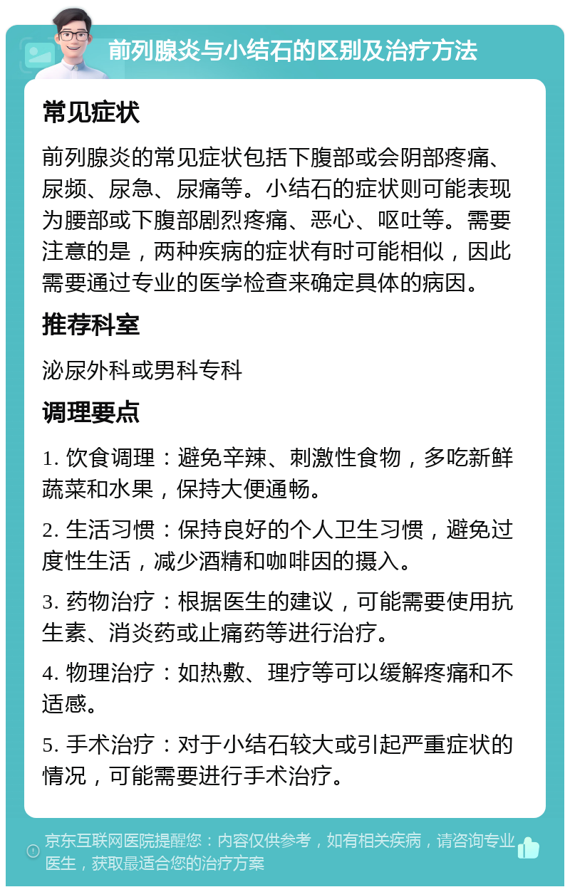 前列腺炎与小结石的区别及治疗方法 常见症状 前列腺炎的常见症状包括下腹部或会阴部疼痛、尿频、尿急、尿痛等。小结石的症状则可能表现为腰部或下腹部剧烈疼痛、恶心、呕吐等。需要注意的是，两种疾病的症状有时可能相似，因此需要通过专业的医学检查来确定具体的病因。 推荐科室 泌尿外科或男科专科 调理要点 1. 饮食调理：避免辛辣、刺激性食物，多吃新鲜蔬菜和水果，保持大便通畅。 2. 生活习惯：保持良好的个人卫生习惯，避免过度性生活，减少酒精和咖啡因的摄入。 3. 药物治疗：根据医生的建议，可能需要使用抗生素、消炎药或止痛药等进行治疗。 4. 物理治疗：如热敷、理疗等可以缓解疼痛和不适感。 5. 手术治疗：对于小结石较大或引起严重症状的情况，可能需要进行手术治疗。