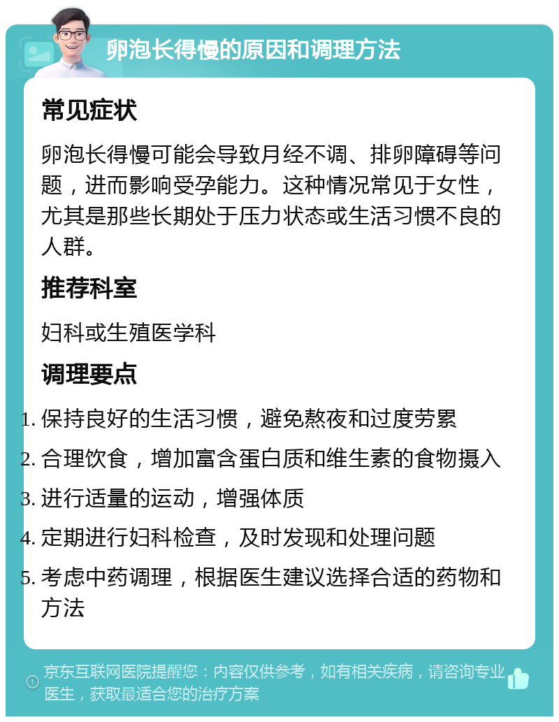 卵泡长得慢的原因和调理方法 常见症状 卵泡长得慢可能会导致月经不调、排卵障碍等问题，进而影响受孕能力。这种情况常见于女性，尤其是那些长期处于压力状态或生活习惯不良的人群。 推荐科室 妇科或生殖医学科 调理要点 保持良好的生活习惯，避免熬夜和过度劳累 合理饮食，增加富含蛋白质和维生素的食物摄入 进行适量的运动，增强体质 定期进行妇科检查，及时发现和处理问题 考虑中药调理，根据医生建议选择合适的药物和方法