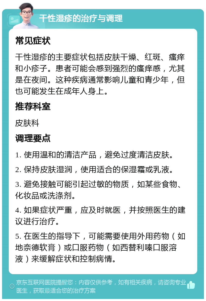 干性湿疹的治疗与调理 常见症状 干性湿疹的主要症状包括皮肤干燥、红斑、瘙痒和小疹子。患者可能会感到强烈的瘙痒感，尤其是在夜间。这种疾病通常影响儿童和青少年，但也可能发生在成年人身上。 推荐科室 皮肤科 调理要点 1. 使用温和的清洁产品，避免过度清洁皮肤。 2. 保持皮肤湿润，使用适合的保湿霜或乳液。 3. 避免接触可能引起过敏的物质，如某些食物、化妆品或洗涤剂。 4. 如果症状严重，应及时就医，并按照医生的建议进行治疗。 5. 在医生的指导下，可能需要使用外用药物（如地奈德软膏）或口服药物（如西替利嗪口服溶液）来缓解症状和控制病情。