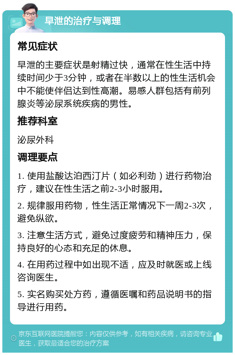 早泄的治疗与调理 常见症状 早泄的主要症状是射精过快，通常在性生活中持续时间少于3分钟，或者在半数以上的性生活机会中不能使伴侣达到性高潮。易感人群包括有前列腺炎等泌尿系统疾病的男性。 推荐科室 泌尿外科 调理要点 1. 使用盐酸达泊西汀片（如必利劲）进行药物治疗，建议在性生活之前2-3小时服用。 2. 规律服用药物，性生活正常情况下一周2-3次，避免纵欲。 3. 注意生活方式，避免过度疲劳和精神压力，保持良好的心态和充足的休息。 4. 在用药过程中如出现不适，应及时就医或上线咨询医生。 5. 实名购买处方药，遵循医嘱和药品说明书的指导进行用药。