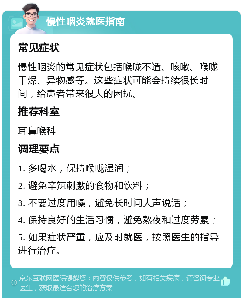 慢性咽炎就医指南 常见症状 慢性咽炎的常见症状包括喉咙不适、咳嗽、喉咙干燥、异物感等。这些症状可能会持续很长时间，给患者带来很大的困扰。 推荐科室 耳鼻喉科 调理要点 1. 多喝水，保持喉咙湿润； 2. 避免辛辣刺激的食物和饮料； 3. 不要过度用嗓，避免长时间大声说话； 4. 保持良好的生活习惯，避免熬夜和过度劳累； 5. 如果症状严重，应及时就医，按照医生的指导进行治疗。