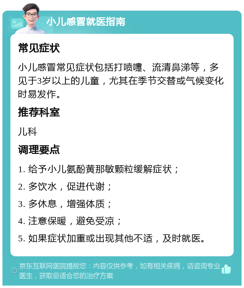 小儿感冒就医指南 常见症状 小儿感冒常见症状包括打喷嚏、流清鼻涕等，多见于3岁以上的儿童，尤其在季节交替或气候变化时易发作。 推荐科室 儿科 调理要点 1. 给予小儿氨酚黄那敏颗粒缓解症状； 2. 多饮水，促进代谢； 3. 多休息，增强体质； 4. 注意保暖，避免受凉； 5. 如果症状加重或出现其他不适，及时就医。