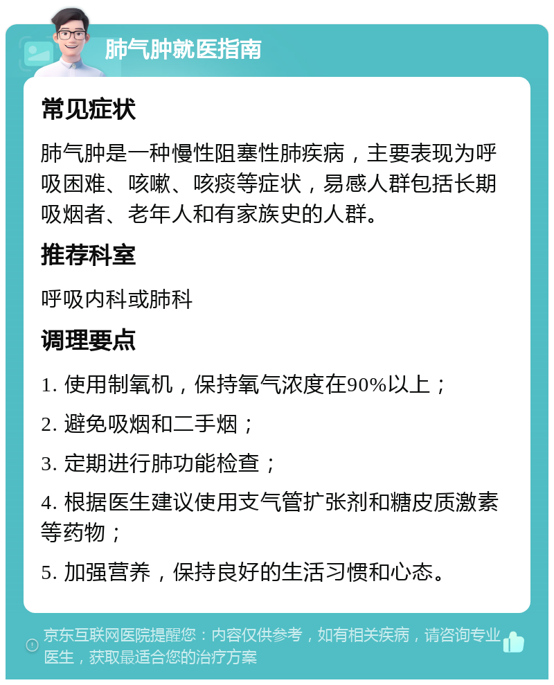 肺气肿就医指南 常见症状 肺气肿是一种慢性阻塞性肺疾病，主要表现为呼吸困难、咳嗽、咳痰等症状，易感人群包括长期吸烟者、老年人和有家族史的人群。 推荐科室 呼吸内科或肺科 调理要点 1. 使用制氧机，保持氧气浓度在90%以上； 2. 避免吸烟和二手烟； 3. 定期进行肺功能检查； 4. 根据医生建议使用支气管扩张剂和糖皮质激素等药物； 5. 加强营养，保持良好的生活习惯和心态。