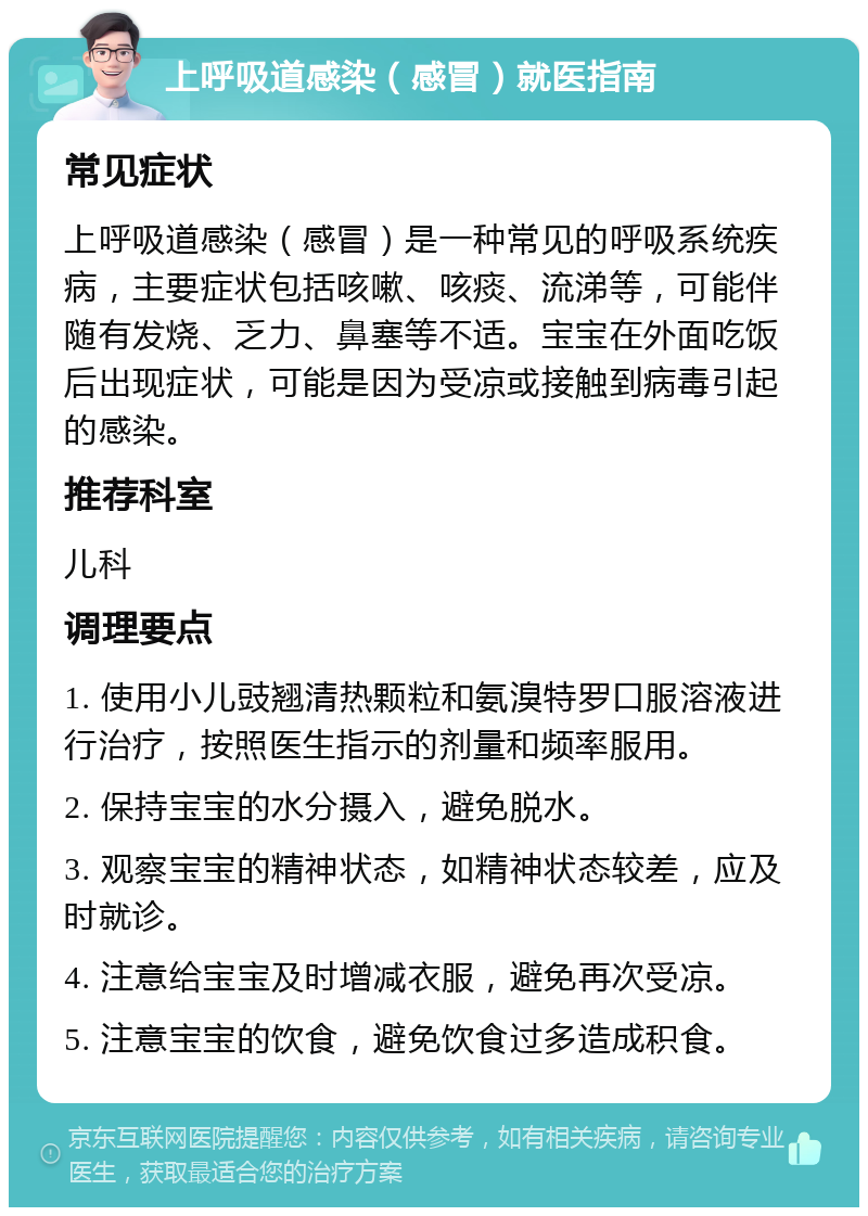 上呼吸道感染（感冒）就医指南 常见症状 上呼吸道感染（感冒）是一种常见的呼吸系统疾病，主要症状包括咳嗽、咳痰、流涕等，可能伴随有发烧、乏力、鼻塞等不适。宝宝在外面吃饭后出现症状，可能是因为受凉或接触到病毒引起的感染。 推荐科室 儿科 调理要点 1. 使用小儿豉翘清热颗粒和氨溴特罗口服溶液进行治疗，按照医生指示的剂量和频率服用。 2. 保持宝宝的水分摄入，避免脱水。 3. 观察宝宝的精神状态，如精神状态较差，应及时就诊。 4. 注意给宝宝及时增减衣服，避免再次受凉。 5. 注意宝宝的饮食，避免饮食过多造成积食。