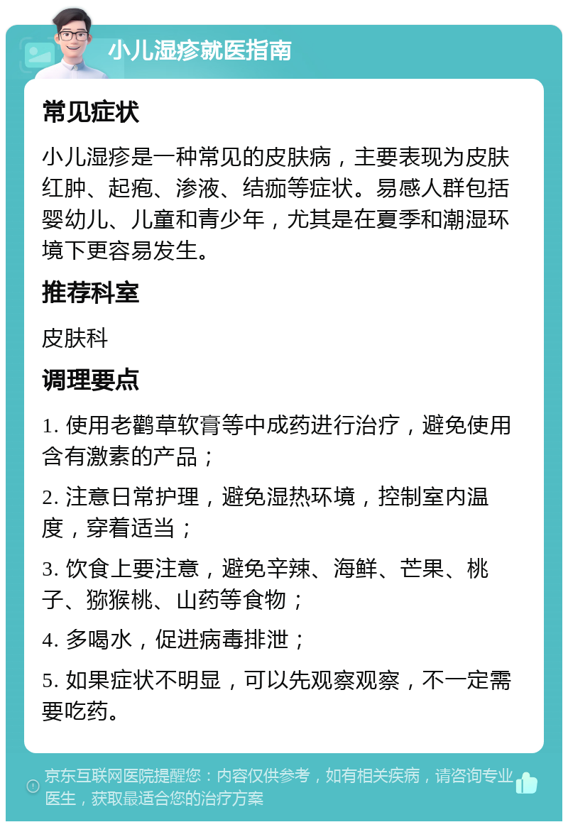 小儿湿疹就医指南 常见症状 小儿湿疹是一种常见的皮肤病，主要表现为皮肤红肿、起疱、渗液、结痂等症状。易感人群包括婴幼儿、儿童和青少年，尤其是在夏季和潮湿环境下更容易发生。 推荐科室 皮肤科 调理要点 1. 使用老鹳草软膏等中成药进行治疗，避免使用含有激素的产品； 2. 注意日常护理，避免湿热环境，控制室内温度，穿着适当； 3. 饮食上要注意，避免辛辣、海鲜、芒果、桃子、猕猴桃、山药等食物； 4. 多喝水，促进病毒排泄； 5. 如果症状不明显，可以先观察观察，不一定需要吃药。