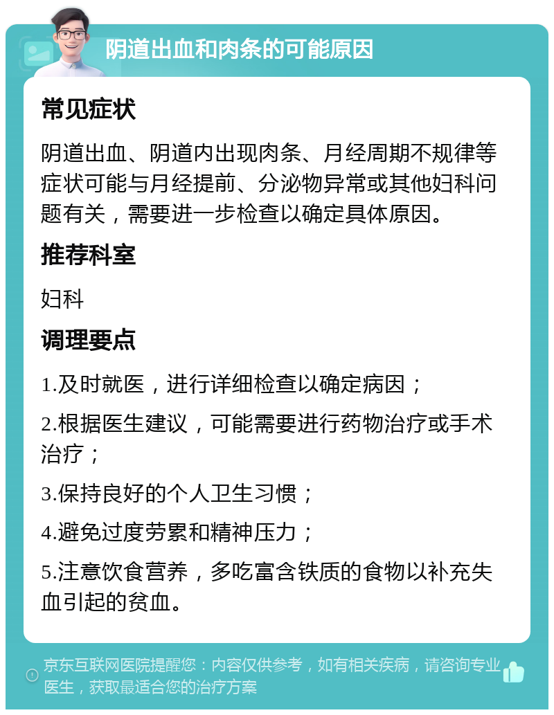 阴道出血和肉条的可能原因 常见症状 阴道出血、阴道内出现肉条、月经周期不规律等症状可能与月经提前、分泌物异常或其他妇科问题有关，需要进一步检查以确定具体原因。 推荐科室 妇科 调理要点 1.及时就医，进行详细检查以确定病因； 2.根据医生建议，可能需要进行药物治疗或手术治疗； 3.保持良好的个人卫生习惯； 4.避免过度劳累和精神压力； 5.注意饮食营养，多吃富含铁质的食物以补充失血引起的贫血。