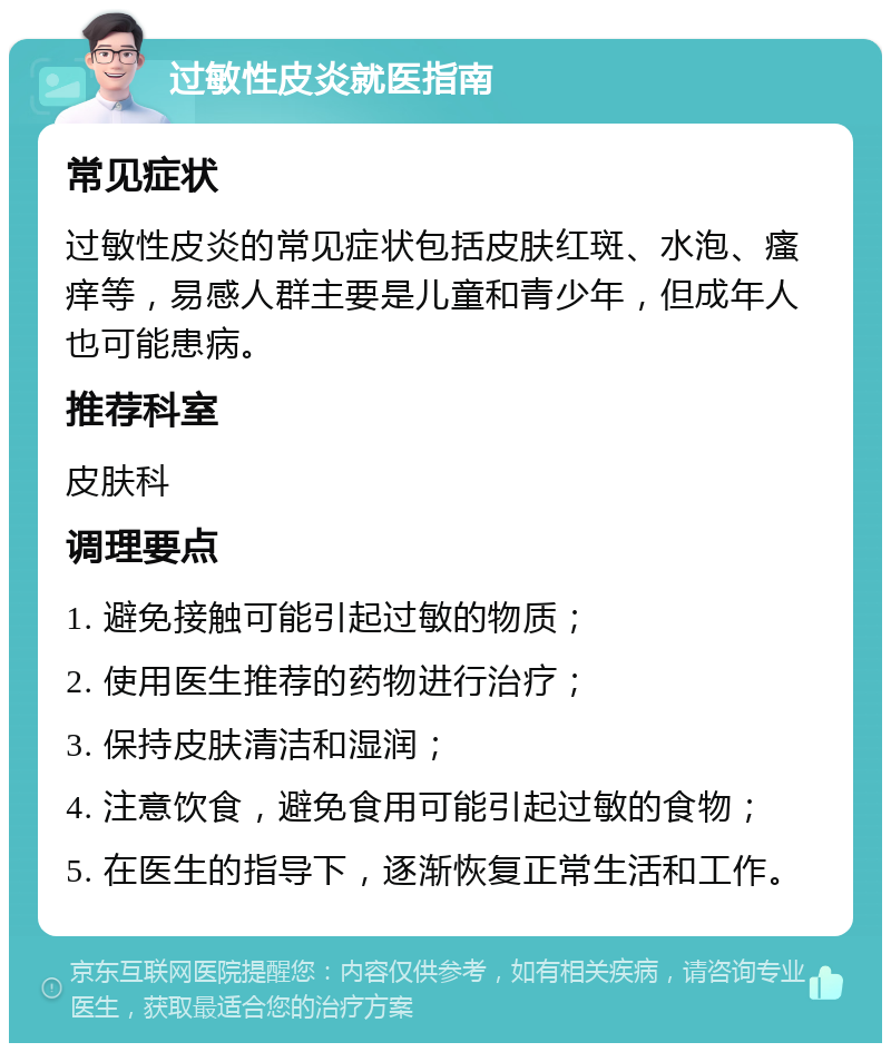 过敏性皮炎就医指南 常见症状 过敏性皮炎的常见症状包括皮肤红斑、水泡、瘙痒等，易感人群主要是儿童和青少年，但成年人也可能患病。 推荐科室 皮肤科 调理要点 1. 避免接触可能引起过敏的物质； 2. 使用医生推荐的药物进行治疗； 3. 保持皮肤清洁和湿润； 4. 注意饮食，避免食用可能引起过敏的食物； 5. 在医生的指导下，逐渐恢复正常生活和工作。