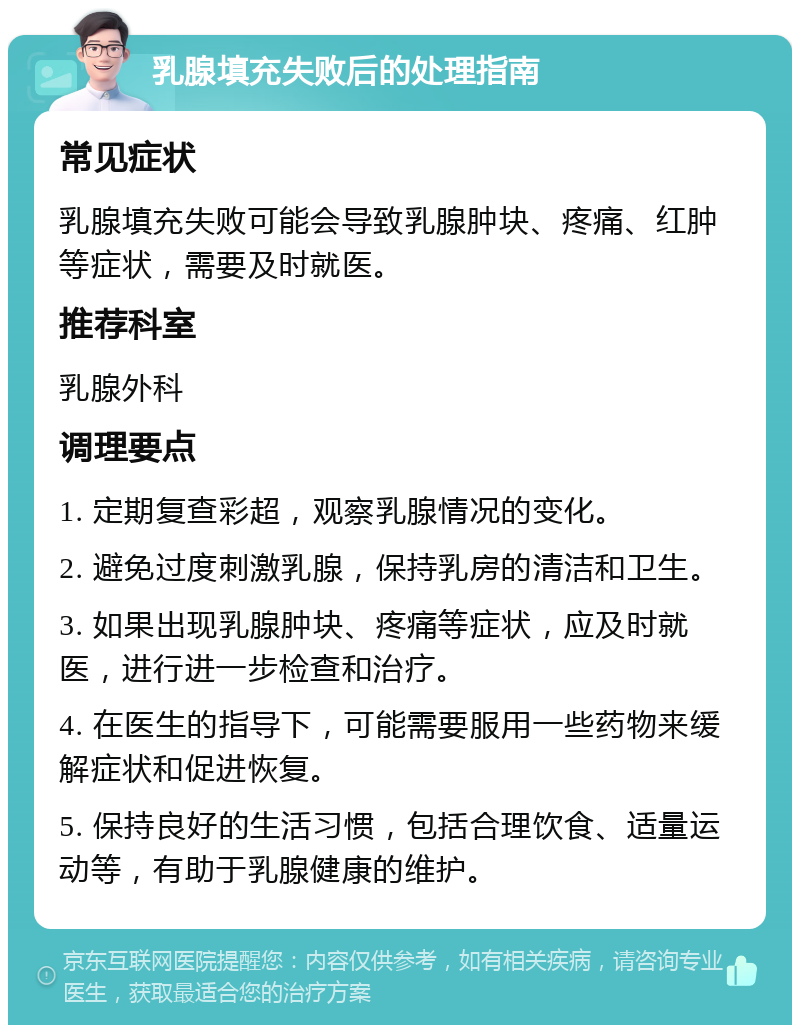 乳腺填充失败后的处理指南 常见症状 乳腺填充失败可能会导致乳腺肿块、疼痛、红肿等症状，需要及时就医。 推荐科室 乳腺外科 调理要点 1. 定期复查彩超，观察乳腺情况的变化。 2. 避免过度刺激乳腺，保持乳房的清洁和卫生。 3. 如果出现乳腺肿块、疼痛等症状，应及时就医，进行进一步检查和治疗。 4. 在医生的指导下，可能需要服用一些药物来缓解症状和促进恢复。 5. 保持良好的生活习惯，包括合理饮食、适量运动等，有助于乳腺健康的维护。