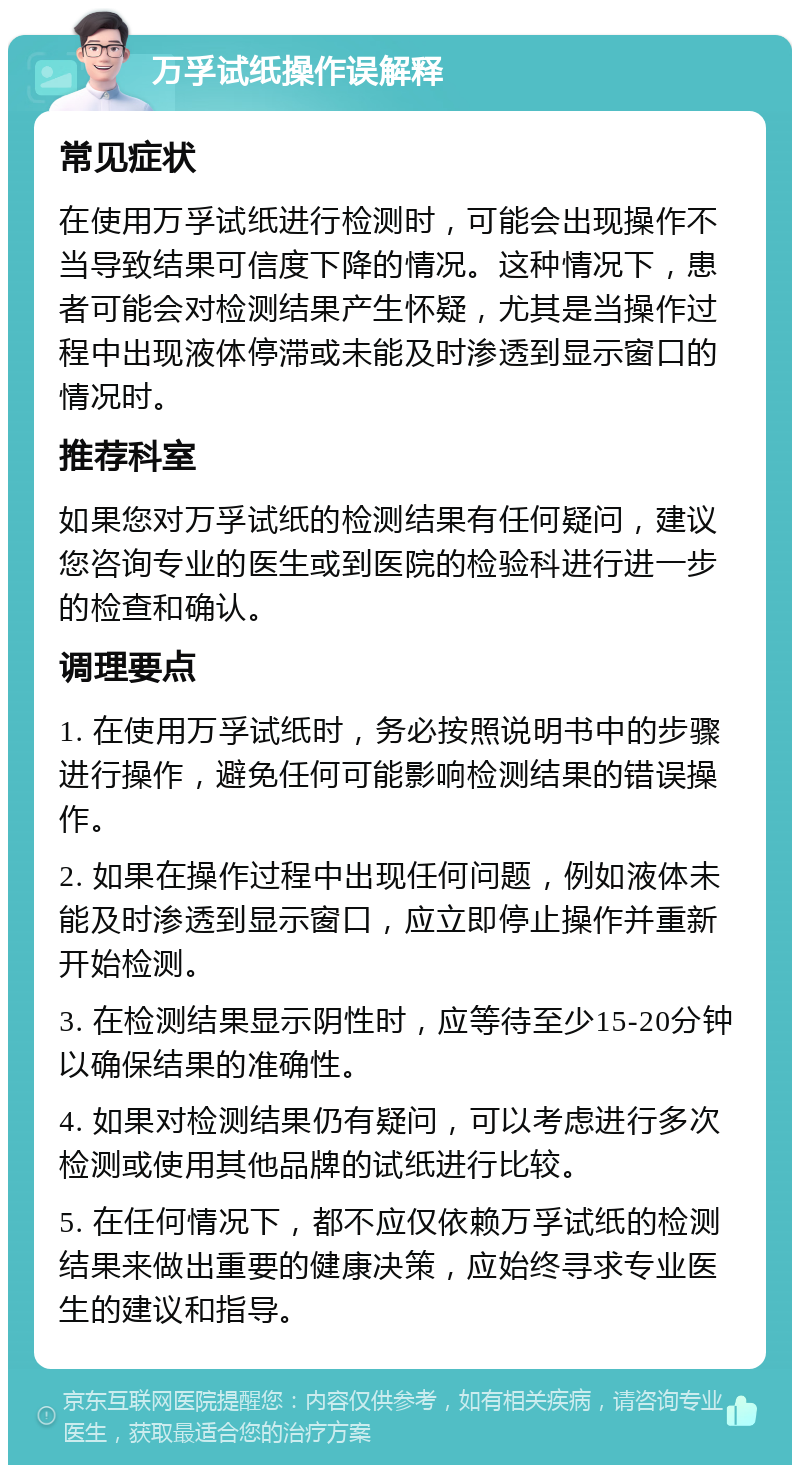 万孚试纸操作误解释 常见症状 在使用万孚试纸进行检测时，可能会出现操作不当导致结果可信度下降的情况。这种情况下，患者可能会对检测结果产生怀疑，尤其是当操作过程中出现液体停滞或未能及时渗透到显示窗口的情况时。 推荐科室 如果您对万孚试纸的检测结果有任何疑问，建议您咨询专业的医生或到医院的检验科进行进一步的检查和确认。 调理要点 1. 在使用万孚试纸时，务必按照说明书中的步骤进行操作，避免任何可能影响检测结果的错误操作。 2. 如果在操作过程中出现任何问题，例如液体未能及时渗透到显示窗口，应立即停止操作并重新开始检测。 3. 在检测结果显示阴性时，应等待至少15-20分钟以确保结果的准确性。 4. 如果对检测结果仍有疑问，可以考虑进行多次检测或使用其他品牌的试纸进行比较。 5. 在任何情况下，都不应仅依赖万孚试纸的检测结果来做出重要的健康决策，应始终寻求专业医生的建议和指导。