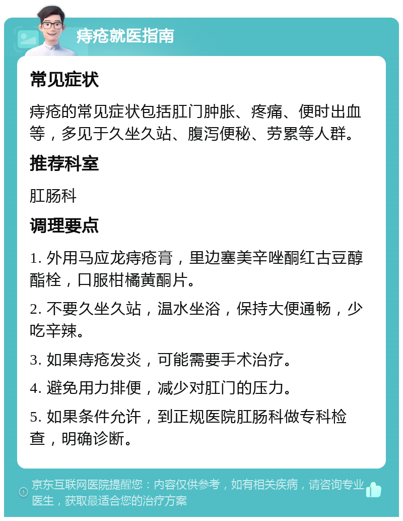 痔疮就医指南 常见症状 痔疮的常见症状包括肛门肿胀、疼痛、便时出血等，多见于久坐久站、腹泻便秘、劳累等人群。 推荐科室 肛肠科 调理要点 1. 外用马应龙痔疮膏，里边塞美辛唑酮红古豆醇酯栓，口服柑橘黄酮片。 2. 不要久坐久站，温水坐浴，保持大便通畅，少吃辛辣。 3. 如果痔疮发炎，可能需要手术治疗。 4. 避免用力排便，减少对肛门的压力。 5. 如果条件允许，到正规医院肛肠科做专科检查，明确诊断。