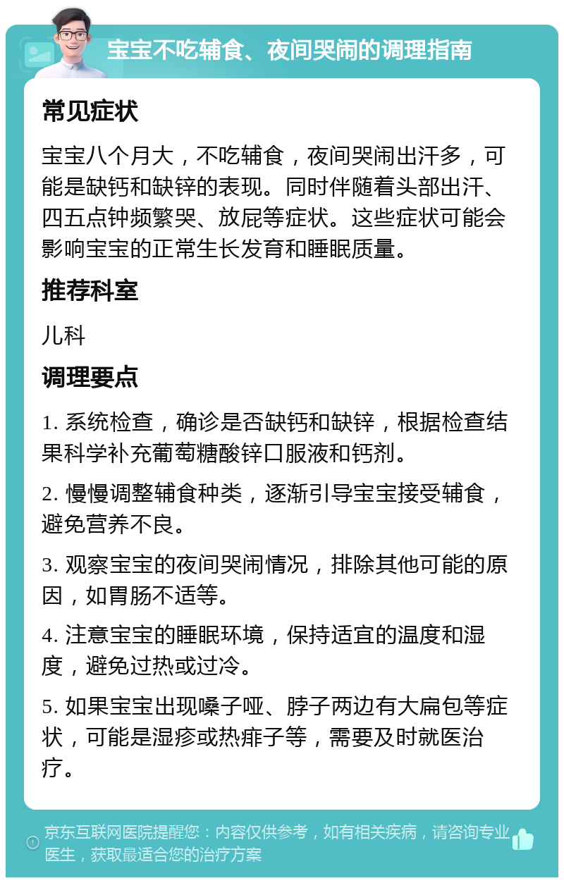 宝宝不吃辅食、夜间哭闹的调理指南 常见症状 宝宝八个月大，不吃辅食，夜间哭闹出汗多，可能是缺钙和缺锌的表现。同时伴随着头部出汗、四五点钟频繁哭、放屁等症状。这些症状可能会影响宝宝的正常生长发育和睡眠质量。 推荐科室 儿科 调理要点 1. 系统检查，确诊是否缺钙和缺锌，根据检查结果科学补充葡萄糖酸锌口服液和钙剂。 2. 慢慢调整辅食种类，逐渐引导宝宝接受辅食，避免营养不良。 3. 观察宝宝的夜间哭闹情况，排除其他可能的原因，如胃肠不适等。 4. 注意宝宝的睡眠环境，保持适宜的温度和湿度，避免过热或过冷。 5. 如果宝宝出现嗓子哑、脖子两边有大扁包等症状，可能是湿疹或热痱子等，需要及时就医治疗。