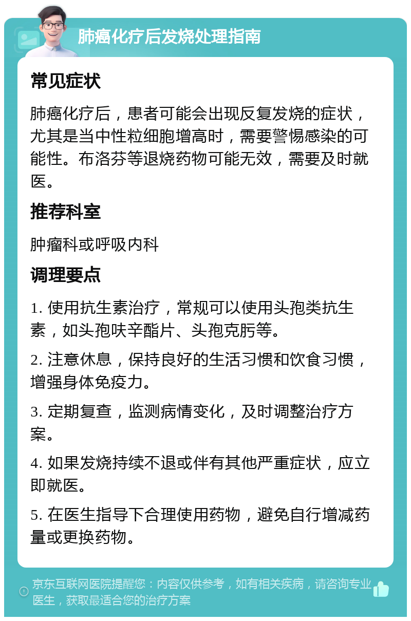 肺癌化疗后发烧处理指南 常见症状 肺癌化疗后，患者可能会出现反复发烧的症状，尤其是当中性粒细胞增高时，需要警惕感染的可能性。布洛芬等退烧药物可能无效，需要及时就医。 推荐科室 肿瘤科或呼吸内科 调理要点 1. 使用抗生素治疗，常规可以使用头孢类抗生素，如头孢呋辛酯片、头孢克肟等。 2. 注意休息，保持良好的生活习惯和饮食习惯，增强身体免疫力。 3. 定期复查，监测病情变化，及时调整治疗方案。 4. 如果发烧持续不退或伴有其他严重症状，应立即就医。 5. 在医生指导下合理使用药物，避免自行增减药量或更换药物。