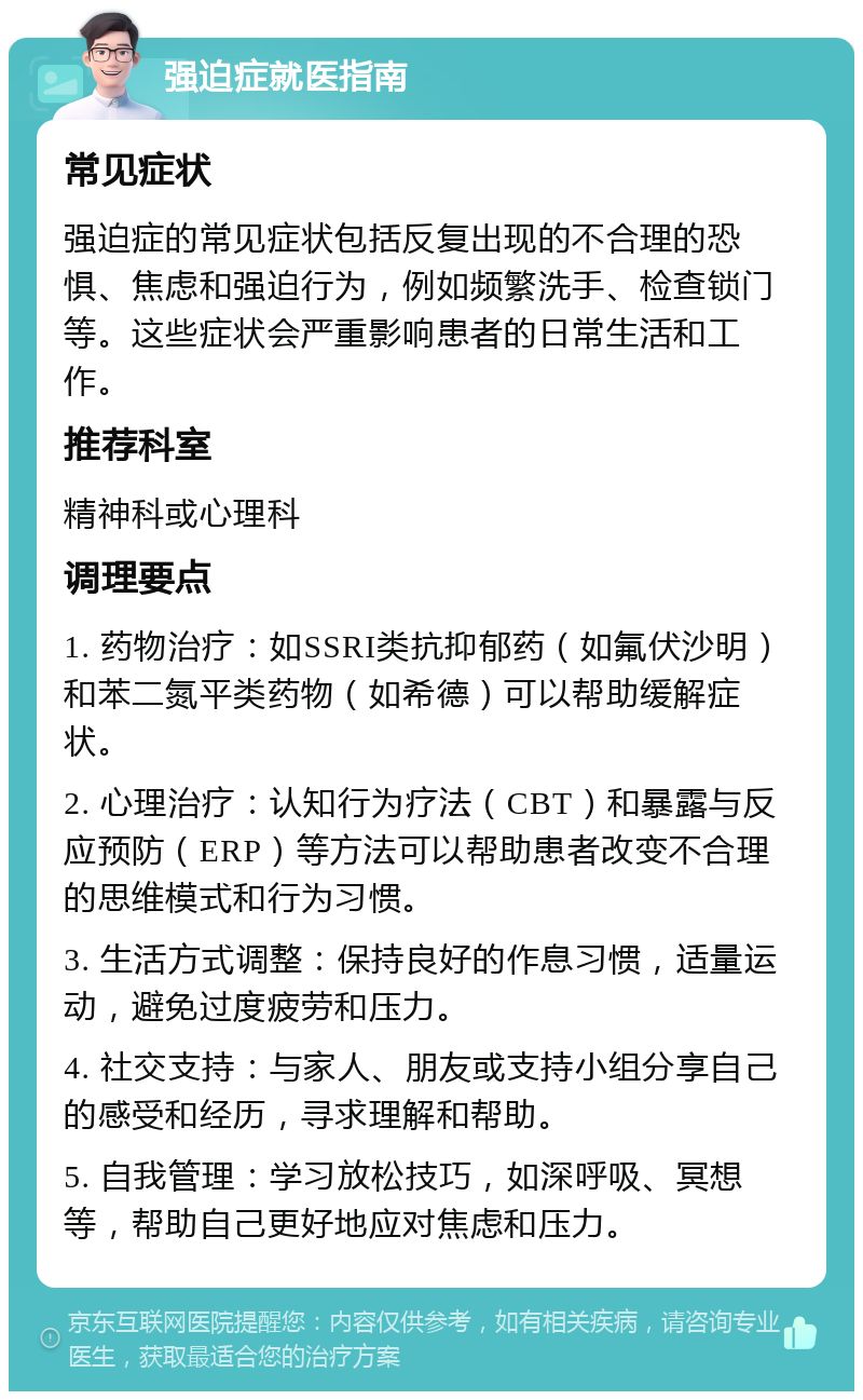 强迫症就医指南 常见症状 强迫症的常见症状包括反复出现的不合理的恐惧、焦虑和强迫行为，例如频繁洗手、检查锁门等。这些症状会严重影响患者的日常生活和工作。 推荐科室 精神科或心理科 调理要点 1. 药物治疗：如SSRI类抗抑郁药（如氟伏沙明）和苯二氮平类药物（如希德）可以帮助缓解症状。 2. 心理治疗：认知行为疗法（CBT）和暴露与反应预防（ERP）等方法可以帮助患者改变不合理的思维模式和行为习惯。 3. 生活方式调整：保持良好的作息习惯，适量运动，避免过度疲劳和压力。 4. 社交支持：与家人、朋友或支持小组分享自己的感受和经历，寻求理解和帮助。 5. 自我管理：学习放松技巧，如深呼吸、冥想等，帮助自己更好地应对焦虑和压力。