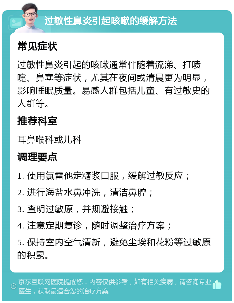 过敏性鼻炎引起咳嗽的缓解方法 常见症状 过敏性鼻炎引起的咳嗽通常伴随着流涕、打喷嚏、鼻塞等症状，尤其在夜间或清晨更为明显，影响睡眠质量。易感人群包括儿童、有过敏史的人群等。 推荐科室 耳鼻喉科或儿科 调理要点 1. 使用氯雷他定糖浆口服，缓解过敏反应； 2. 进行海盐水鼻冲洗，清洁鼻腔； 3. 查明过敏原，并规避接触； 4. 注意定期复诊，随时调整治疗方案； 5. 保持室内空气清新，避免尘埃和花粉等过敏原的积累。